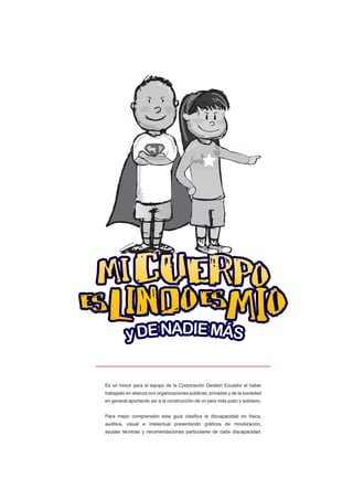 Es un honor para el equipo de la Corporación Gestión Ecuador el haber
trabajado en alianza con organizaciones públicas, privadas y de la sociedad
en general aportando así a la construcción de un país más justo y solidario.
Para mejor comprensión esta guía clasifica la discapacidad en física,
auditiva, visual e intelectual presentando gráficos de movilización,
ayudas técnicas y recomendaciones particulares de cada discapacidad.
 