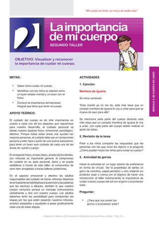 < Manual de Talleres de Conductas de Autoprotección para Niños y Niñas - Pag. 31 >
“Mi cuerpo es lindo, es mío y de nadie más”
ACTIVIDADES
1. Canción:
Manteca de iguana
Se inicia cantando:
“Esta manito ya no me da, está más tiesa que un
compás manteca de iguana le voy a untar para que se
mueva de aquí para allá”.
Se menciona cada parte del cuerpo diciendo está
más tiesa que un compás manteca de iguana le voy
a untar, con cada parte del cuerpo deben realizar el
gesto de sobar.
2. Revisión de la tarea
Pedir a los niños compartir las respuestas que las
personas con las que viven les dijeron a la pregunta
¿Cómo pueden hacer los niños para cuidar su cuerpo?
3. Actividad de gorros
Hacer la actividad en un lugar abierto de preferencia
en forma de círculo. Ver la posibilidad de darles un
gorro de cartulina, papel periódico u otro material y/o
protector solar o crema con el objetivo de hacer una
introducción al taller mencionando la importancia de
cuidar nuestro cuerpo del sol con el gorro o el protector
solar:
Preguntar:
•	 ¿Para qué nos sirven los
gorros o el protector solar?
METAS:
•	 Saber cómo cuidar mi cuerpo.
•	 Identificar con los niños la relación entre
un buen estado mental y un buen con el
físico.
•	 Conocer la importancia del bienestar
integral que tiene que tener el cuerpo
APOYO TEÓRICO:
El cuidado del cuerpo es de vital importancia en
cuanto a cada uno de los aspectos que requerimos
para nuestro desarrollo, el cuidado personal va
desde nuestro aspecto físico, emocional, psicológico,
afectivo. Porque todas estas áreas nos ayudan ser
mejores personas, el cuidado debe ser un compromiso
persona y este nace a partir de una buena autoestima,
para tener un buen auto cuidado de cada una de las
áreas de nuestro cuerpo.
Enelaspectofísico,elaseodiario,elaseodelosdientes,
con niños/as es importante generar el compromiso
de cuidado en su aseo personal, diario y se puede
establecer a través de este taller, el compromiso de
venir bien arreglados a los/as talleres posteriores.
En el aspecto emocional y afectivo los adultos
responsables del cuidado de los/as niños/as debemos
tenerbastantesensibilidadparalaatenciónylaspalabras
que les decimos a ellos/as, también lo que nuestro
cuerpo comunica porque un mensaje comunicamos
verbalmente y otra con nuestro cuerpo. Los adultos
debemos tener las sensibilidad para comprender las
etapas por las que están pasando nuestros niños/as,
amarlos aceptarlos y ayudarles a pasar positivamente
cada una de estas etapas.
2OBJETIVO: Visualizar y reconocer
la importancia de cuidar mi cuerpo.
SEGUNDO TALLER
demicuerpo
Laimportancia
MÓDULO3:MICUERPOESLINDO
 