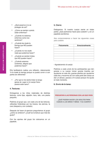 “Mi cuerpo es lindo, es mío y de nadie más”
< Manual de Talleres de Conductas de Autoprotección para Niños y Niñas - Pag. 32 >
•	 ¿Qué pasaría si no se
protegen de sol?
•	 ¿Cómo se sienten cuándo
están enfermos?
•	 ¿Cuándo no estamos
enfermos como nos
sentimos?
•	 ¿Cuándo les duele la
barriga que NO pueden
hacer?
•	 ¿Cuándo no nos duele
nada que podemos hacer?
•	 ¿Cuándo se sienten tristes
que NO pueden hacer?
•	 ¿Cuándo estamos
contentos, alegres que
podemos hacer?
El/a facilitador/a realiza una reflexión, relacionando
“si le duele la barriga porque no puedo correr si son
partes tan diferentes”
•	 ¿Por qué si me siento triste no tengo
ganas de jugar si mi cuerpo físico
parece estar sano?
4. Texturas:
Entregamos a los niños materiales de distintas
texturas, como lijas, algodón, lana, tela, una piedra
pequeña.
Pedimos al grupo que, con cada una de las texturas,
utilizarlas frotándose por los brazos, las piernas, la
cara (despacio y con cuidado).
Después de hacer el ejercicio preguntamos al grupo
¿cómo se sintieron? ¿Cuál fue la textura que más les
gusto?
Con los aportes del grupo los colocamos en un
papelote.
Fisicamente Emocionalmente
5. Cierre:
Dialogamos: Si nuestro cuerpo siente en todas
partes ¿Qué podríamos hacer para cuidarlo?, y en un
papelote escribimos:
Nos comprometemos a hacer las siguientes cosas
para cuidarlo
- Agradeciendo al cuerpo
Pedimos a cada uno/a de los participantes que den
gracias a su cuerpo inician gracias bracitos por
ayudarme en este día, gracias piecitos por ayudarme
cada día y moverme así con cada parte del cuerpo se
dan un abrazo, gracias a mi cuerpo porque me ayuda
en todo momento.
6. Envío de la tarea:
PREGUNTAR A LAS PERSONAS CON LAS QUE VIVEN
¿QUÉ PUEDEN HACER LOS ADULTOS PARA
CUIDAR A LOS NIÑOS Y NIÑAS Y SU CUERPO?
MÓDULO3:MICUERPOESLINDO
 