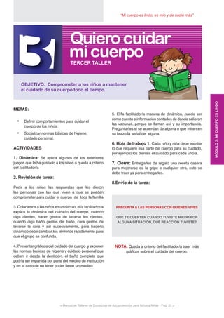 < Manual de Talleres de Conductas de Autoprotección para Niños y Niñas - Pag. 33 >
“Mi cuerpo es lindo, es mío y de nadie más”
5. El/la facilitador/a manera de dinámica, puede ser
como cuento e información contarles de donde salieron
las vacunas, porque se llaman así y su importancia.
Preguntarles si se acuerdan de alguna o que miren en
su brazo la señal de alguna.
6. Hoja de trabajo 1: Cada niño y niña debe escribir
lo que requiere esa parte del cuerpo para su cuidado,
por ejemplo los dientes el cuidado para cada uno/a.
7. Cierre: Entregarles de regalo una receta casera
para mejorarse de la gripe o cualquier otra, esto se
debe traer ya para entregarles.
8.Envío de la tarea:
PREGUNTA A LAS PERSONAS CON QUIENES VIVES
QUE TE CUENTEN CUANDO TUVISTE MIEDO POR
ALGUNA SITUACIÓN, QUÉ REACCIÓN TUVISTE?
NOTA: Queda a criterio del facilitador/a traer más
gráficos sobre el cuidado del cuerpo.
METAS:
•	 Definir comportamientos para cuidar el
cuerpo de los niños.
•	 Socializar normas básicas de higiene,
cuidado personal.
ACTIVIDADES
1. Dinámica: Se aplica algunos de los anteriores
juegos que le ha gustado a los niños o queda a criterio
del facilitador/a
2. Revisión de tarea:
Pedir a los niños las respuestas que les dieron
las personas con las que viven a que se pueden
comprometer para cuidar el cuerpo de toda la familia
3. Colocamos a las niños en un círculo, el/a facilitador/a
explica la dinámica del cuidado del cuerpo, cuando
diga dientes, hacer gestos de lavarse los dientes,
cuando diga baño gestos del baño, cara gestos de
lavarse la cara y así sucesivamente, para hacerlo
dinámico debe cambiar los términos rápidamente para
que el grupo se confunda.
4. Presentar gráficos del cuidado del cuerpo y exponer
las normas básicas de higiene y cuidado personal que
deben ir desde la dentición, el baño completo que
podría ser impartida por parte del médico de institución
y en el caso de no tener poder llevar un médico
3OBJETIVO: Comprometer a los niños a mantener
el cuidado de su cuerpo todo el tiempo.
TERCER TALLER
micuerpo
Quierocuidar
MÓDULO3:MICUERPOESLINDO
 