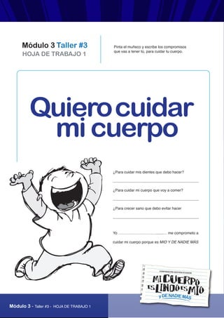 “Mi cuerpo es lindo, es mío y de nadie más”
Módulo 3 - Taller #3 - HOJA DE TRABAJO 1
HOJA DE TRABAJO 1
Módulo 3 Taller #3
yDENADIEMÁS
CORPORACIÓN GESTIÓN ECUADOR
Pinta el muñeco y escribe los compromisos
que vas a tener tú, para cuidar tu cuerpo.
¿Para cuidar mis dientes que debo hacer?
..................................................................................
¿Para cuidar mi cuerpo que voy a comer?
..................................................................................
¿Para crecer sano que debo evitar hacer
..................................................................................
Yo ………………………….......… me comprometo a
cuidar mi cuerpo porque es MIO Y DE NADIE MÁS
Quierocuidar
mi cuerpo
 