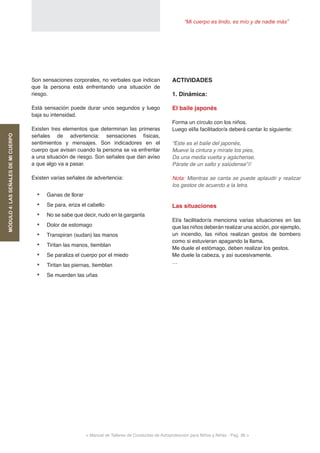 “Mi cuerpo es lindo, es mío y de nadie más”
< Manual de Talleres de Conductas de Autoprotección para Niños y Niñas - Pag. 36 >
ACTIVIDADES
1. Dinámica:
El baile japonés
Forma un círculo con los niños.
Luego el/la facilitador/a deberá cantar lo siguiente:
“Este es el baile del japonés,
Mueve la cintura y mírate los pies,
Da una media vuelta y agáchense,
Párate de un salto y salúdense”//
Nota: Mientras se canta se puede aplaudir y realizar
los gestos de acuerdo a la letra.
Las situaciones
El/a facilitador/a menciona varias situaciones en las
que las niños deberán realizar una acción, por ejemplo,
un incendio, las niños realizan gestos de bombero
como si estuvieran apagando la llama.
Me duele el estómago, deben realizar los gestos.
Me duele la cabeza, y así sucesivamente.
…
Son sensaciones corporales, no verbales que indican
que la persona está enfrentando una situación de
riesgo.
Está sensación puede durar unos segundos y luego
baja su intensidad.
Existen tres elementos que determinan las primeras
señales de advertencia: sensaciones físicas,
sentimientos y mensajes. Son indicadores en el
cuerpo que avisan cuando la persona se va enfrentar
a una situación de riesgo. Son señales que dan aviso
a que algo va a pasar.
Existen varias señales de advertencia:
•	 Ganas de llorar
•	 Se para, eriza el cabello
•	 No se sabe que decir, nudo en la garganta
•	 Dolor de estomago
•	 Transpiran (sudan) las manos
•	 Tiritan las manos, tiemblan
•	 Se paraliza el cuerpo por el miedo
•	 Tiritan las piernas, tiemblan
•	 Se muerden las uñas
MÓDULO4:LASSEÑALESDEMICUERPO
 
