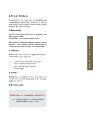 2. Revisión de la tarea:
Preguntamos a los niños que nos compartan las
respuestas que les dieron las personas con quienes
viven que te cuenten cuando tuviste miedo por alguna
situación que reacción tuviste.
3. Experiencia:
Pedir a los niños que cuenten una experiencia donde
ellos sintieron miedo.
Preguntarles ¿por qué dicen que es miedo?
Explicarles porque hay esta reacción corporal (señales
internas). Estas señales internas permiten que el
cuerpo se esté preparando para huir o defenderse.
4. Gráficos:
Mostrar a los niños y las niñas los gráficos de alegría,
miedo, tristeza, ira, y preguntar:
•	 ¿Cuáles serían las señales físicas que el
cuerpo da en estas situaciones?
•	 ¿Qué parte del cuerpo le estaría
diciendo algo?
5. Cierre:
Entregamos un pedazo de lana para hacer una
manilla como recuerdo de ejercicio de los mensajes
corporales internos.
6. Envío de tarea:
PREGUNTA A LAS PERSONAS CON QUIENES VIVES
¿QUÉ ES UNA SITUACIÓN DE RIESGO QUE LOS
NIÑOS Y NIÑAS PUEDEN TENER?
MÓDULO4:LASSEÑALESDEMICUERPO
 
