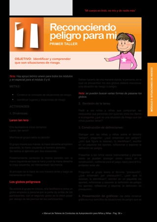 < Manual de Talleres de Conductas de Autoprotección para Niños y Niñas - Pag. 39 >
“Mi cuerpo es lindo, es mío y de nadie más”
Deben hacerlo de una manera rápida, la persona, en la
cual se encuentren los dos globos deberá mencionar
una situación de riesgo o peligro.
Nota: se pueden buscar varias formas de pasarse los
globos.
2. Revisión de la tarea:
Pedir a los niños y niñas que compartan las
respuestas que personas con quienes vives les dieron
a la pregunta ¿qué es una situación de riesgo que los
niños pueden tener?
3. Construcción de definiciones:
Dialogar con las niñas y niños sobre el término
“peligro”, preguntar: ¿qué entienden por peligro?,
¿con qué figura lo asocian, lo identifican?, escribir
en un papelote los aportes, reflexionar y exponer la
definición de peligro.
Presentar a los niños varios instrumentos y plantear
como se pueden proteger como: casco en la
construcción, rodilleras para el juego, saco para el frío,
protector solar etc.
Preguntar al grupo sobre el término “precaución”,
¿que entienden por precaución?, ¿con qué lo
asocian, lo identifican?, escribir en un papelote los
aportes, reflexionar y exponer la definición de peligro
los aportes, reflexionar y exponer la definición de
precaución.
4. Presentación de gráficos: (se debe construir
gráficos muy sencillos de situaciones de peligro que se
Nota: Hay apoyo teórico anexo para todos los módulos
y en especial para el módulo 5 y 6.
METAS:
•	 Construir el concepto de situaciones de riesgo.
•	 Identificar lugares y situaciones de riesgo
ACTIVIDADES
1. Dinámicas:
Laran lan lero
El/a facilitador/a inicia cantando
Laran, lan lero///
Mientras el grupo canta la canción
El grupo mueve sus manos, la mano derecha al hombro
izquierdo, la mano izquierda al hombro derecho.
Se realiza el ejercicio por dos ocasiones.
Posteriormente cantando la misma canción con la
mano izquierda se topa la nariz y con la mano derecha
la oreja izquierda, se intercambian las manos.
Al principio se lo hace de una manera lenta y luego se
incrementa el ritmo.
Los globos peligrosos
Se coloca al grupo en círculo, el/a facilitador/a toma un
globo empieza a pasarse por la parte de arriba de los
participantes, con el segundo globo se lo debe pasar
por debajo de las piernas de los participantes.
1OBJETIVO: Identificar y comprender
que son situaciones de riesgo.
PRIMER TALLER
Reconociendo
peligroparami
MÓDULO5:SITUACIONESDERIESGO
 