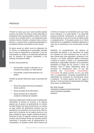 “Mi cuerpo es lindo, es mío y de nadie más”
< Manual de Talleres de Conductas de Autoprotección para Niños y Niñas - Pag. 4 >
PREFACIO
el niño/a es incapaz de comprender pero que intuye
como impropios a su edad afectan a su desarrollo
psíquico-emocional, decreciendo su autoestima por
sentirse parte de un acto en el cual se le implica oculta
y soslayadamente. El abusador genera en el niño/a
sentimientos de culpabilidad incitándole hábilmente a
creer que es coparticipe y aun el provocador de este
acto.
Identificar el comportamiento, las tácticas de
persuasión del agresor y las situaciones de riesgo
son aspectos de vital importancia que se trata en
este manual para crear seguridad y protección a los
menores y su familia. Mediante talleres interactivos
y lúdicos se inculca y orienta a un comportamiento
adiestrado y responsable valorador de la autoestima
atendiendo la trilogía del ser conocer y hacer del
individuo. Para el efecto utilizaremos lemas de
formación de consecuencia como: Yo soy, Mis
derechos son Irrenunciables, Intransmisibles,
Irrevocables, Mi cuerpo es lindo, es mío y de nadie
más. La programación contempla especialmente la
operatividad de conductas de afrontamiento activo
y jerárquico: ¨El interés superior del niño¨ según el
artículo 11 de los principios Fundamentales del Código
de la niñez y la adolescencia.
Ms. Elisa Poveda
UNIVERSITE RENNES DHAUTE-BRETAGHE
LIUFR SCIENCES HUMAINES
FRANCIA
PREFACIO
¨Prevenir es mejor que curar¨ este proverbio popular
encierra una lección de extrema ciencia abarcada en
el epístema mismo de esta palabra, implica, en efecto,
la visión de un posible futuro y una preparación para
afrontar el mismo. Enseñar a nuestros niños y niñas a
prevenir y a actuar frente a agresores potenciales es
el propósito directivo encontrado en este manual.
El abuso sexual se define como la implicación de
un niño/a o un adolescente en actividades sexuales
que no está en capacidad de comprender y que son
inapropiadas a su edad y a su desarrollo psicosexual,
que se producen de manera constreñida o con
violencia. (Roussey M. 2000)
El abuso sexual puede ser:
•	 Extra-familiar, cuando el abusador es un
conocido de la familia o un desconocido.
•	 Intra-familiar, cuando este pertenece a la
familia.
También se pueden diferenciar según la gravedad del
acto:
•	 Abuso de la esfera sensorial, la excitación
(visual, auditiva)
•	 Abuso al estado de la estimulación
•	 Abuso al estado de la realización
(violación o tentativa de violación)
Esta breve clasificación nos lleva a dos constataciones
importantes: el primero es contrario a la creencia
popular que el agresor es generalmente un extraño
al medio familiar que ataca furtivamente a su víctima
en lugar inédito, las estadísticas muestran que los
abusadores se encuentran muy cerca de la víctima y
gozan de la confianza de los padres siendo en una
gran cantidad de casos, amigos, familiares directos o
indirectos de ella. El segundo constato muestra que
el abuso sexual incluye formas que pudieran parecer
inofensivas o inocentes como el exhibicionismo, la
manipulación, la incitación verbal. Estos hechos que
 