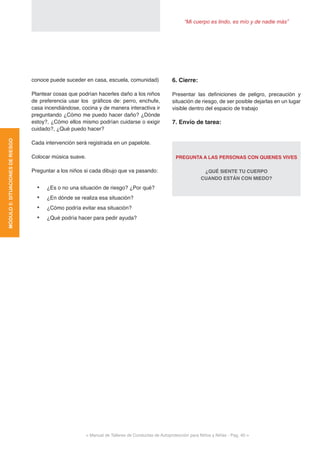 “Mi cuerpo es lindo, es mío y de nadie más”
< Manual de Talleres de Conductas de Autoprotección para Niños y Niñas - Pag. 40 >
MÓDULO5:SITUACIONESDERIESGO
6. Cierre:
Presentar las definiciones de peligro, precaución y
situación de riesgo, de ser posible dejarlas en un lugar
visible dentro del espacio de trabajo
7. Envío de tarea:
PREGUNTA A LAS PERSONAS CON QUIENES VIVES
¿QUÉ SIENTE TU CUERPO
CUANDO ESTÁN CON MIEDO?
conoce puede suceder en casa, escuela, comunidad)
Plantear cosas que podrían hacerles daño a los niños
de preferencia usar los gráficos de: perro, enchufe,
casa incendiándose, cocina y de manera interactiva ir
preguntando ¿Cómo me puedo hacer daño? ¿Dónde
estoy?, ¿Cómo ellos mismo podrían cuidarse o exigir
cuidado?, ¿Qué puedo hacer?
Cada intervención será registrada en un papelote.
Colocar música suave.
Preguntar a los niños si cada dibujo que va pasando:
•	 ¿Es o no una situación de riesgo? ¿Por qué?
•	 ¿En dónde se realiza esa situación?
•	 ¿Cómo podría evitar esa situación?
•	 ¿Qué podría hacer para pedir ayuda?
 