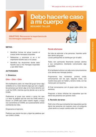 < Manual de Talleres de Conductas de Autoprotección para Niños y Niñas - Pag. 41 >
“Mi cuerpo es lindo, es mío y de nadie más”
Ronda afectuosa
Se trata de estimular a las personas, hacerles sentir
bien dentro del grupo
Los/as participantes se distribuyen por el salón.
Todos irán caminando libremente siempre atentos
a sus compañeros intentando comunicarles algo
agradable.
El /a facilitador/a dirá en voz alta como comunicaremos
a los demás ese mensaje positivo.
Proponemos tres momentos: primera ronda,
comunicarnos con los ojos; segunda ronda, con
nuestra boca pero sin hablar y tercera ronda, con las
manos pero sin tocarnos.
Al final conversamos con el grupo sobre cómo nos
sentimos.
Preguntar a los/as niños/as las respuestas que les
dieron las personas con quienes viven.
2. Revisión de tarea:
Pedir a los niños que compartan las respuestas que les
dieron las personas con quienes vives a la pregunta
¿Qué siente su cuerpo cuando están con miedo?
METAS:
•	 Identificar formas de actuar cuando el
cuerpo emite mensajes corporales
•	 Reflexionar y reconocer si es o no
importante hacerle caso a mi cuerpo.
•	 Identificar las situaciones donde debo
hacerle caso a mis mensajes corporales
y que debo hacer.
ACTIVIDADES
1. Dinámica:
Chin – Chin – Chin
El/a facilitador/a pide a la mitad del grupo tomar algo
simbólico en su mano derecha algo que van a regalar,
las personas que tienen algo en la mano derecha van
a ser los CHIN, mientras que los demás van a ser los
CHAN.
Explicamos al grupo que vamos a cerrar los ojos
y a decir la palabra que les toco los CHIN vamos a
buscar un CHAN para darle nuestro regalo y luego
nos convertimos en CHAN, así sucesivamente vamos
cambiando los roles.
Empezamos el ejercicio.
Pedimos que cierren los ojos y digan las palabras que
son CHIN o CHAN.
2OBJETIVO: Reconocer la importancia de
los mensajes corporales.
SEGUNDO TALLER
Debo hacerle caso
amicuerpo
MÓDULO5:SITUACIONESDERIESGO
 