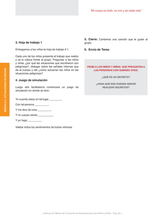 “Mi cuerpo es lindo, es mío y de nadie más”
< Manual de Talleres de Conductas de Autoprotección para Niños y Niñas - Pag. 42 >
5. Cierre: Cantamos una canción que le guste al
grupo.
6. Envío de Tarea:
PEDIR A LOS NIÑOS Y NIÑAS QUE PREGUNTEN A
LAS PERSONAS CON QUIENES VIVES:
¿QUÉ ES UN SECRETO?
¿PARA QUÉ NOS PUEDEN SERVIR
REALIZAR SECRETOS?
3. Hoja de trabajo 1
Entregamos a los niños la hoja de trabajo # 1.
Cada uno de los niños presenta el trabajo que realizo
y se lo coloca frente al grupo. Preguntar a las niños
y niñas ¿por qué las situaciones que escribieron son
peligrosas?, dialogar sobre las señales internas que
da el cuerpo y del ¿cómo actuarían las niños en las
situaciones peligrosas?
4. Juego de simulación
Luego el/a facilitador/a comenzara un juego de
simulación en donde se dice:
Yo cuando estoy en tal lugar ________,
Con tal persona _________,
Y me dice tal cosa _________,
Y mi cuerpo siente __________,
Y yo hago _________.
Validar todos los sentimientos de los/as niños/as
MÓDULO5:SITUACIONESDERIESGO
 