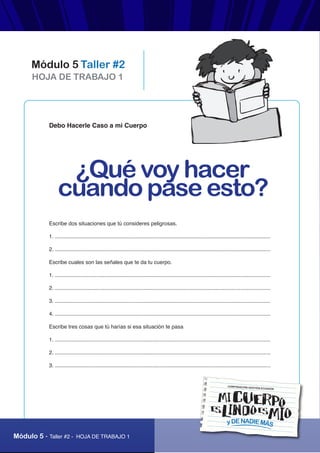 “Mi cuerpo es lindo, es mío y de nadie más”
Módulo 5 - Taller #2 - HOJA DE TRABAJO 1
HOJA DE TRABAJO 1
Módulo 5 Taller #2
yDENADIEMÁS
CORPORACIÓN GESTIÓN ECUADOR
Debo Hacerle Caso a mi Cuerpo
Escribe dos situaciones que tú consideres peligrosas.
1. ................................................................................................................................................
2. ................................................................................................................................................
Escribe cuales son las señales que te da tu cuerpo.
1. ................................................................................................................................................
2. ................................................................................................................................................
3. ................................................................................................................................................
4. ................................................................................................................................................
Escribe tres cosas que tú harías si esa situación te pasa
1. ................................................................................................................................................
2. ................................................................................................................................................
3. ................................................................................................................................................
¿Qué voy hacer
cuando pase esto?
 