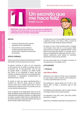 “Mi cuerpo es lindo, es mío y de nadie más”
< Manual de Talleres de Conductas de Autoprotección para Niños y Niñas - Pag. 44 >
Por esta razón no es recomendable mantener secretos
y debemos animar a los niños y niñas a contar las
cosas que les están pasando, darles confianza.
En abuso un niño o niña no puede mentir o imaginar
una situación como está en su vida porque él/ella
jamás pondría en riesgo la integridad familiar y sobre
todo la suya propia para destruir a su familia, eso no
está en la capacidad de imaginación del niño o niña.
Nuestro compromiso como adultos es manifestar
claramente la ruptura de los secretos.
No haya nada oculto que no se llegue a conocer, no
hay secreto que nunca salga a la luz.
ACTIVIDADES
1. Dinámica
Juan llama a María:
Colocamos a los niños en círculo y que el personaje
de Juan busque a María. Cuando Juan le pregunte a
un niño/a, este deberá decir no lo sé
El/a facilitador/a: ¿Sabes dónde fue? El niño y niña
deberá decir un lugar o inventarse algo en ese
momento.
El facilitador/a: Dirá está bien, este es nuestro secreto
no le digas a María que la estoy buscando.
Le preguntara a otro niño o niña: ¿Has visto a María
para darle un regalo?
Cada niño o niña deberá responder lo que piense en el
METAS:
•	 Conocer la diferencia entre secretos
apropiados de los inapropiados
•	 Comprometer a los/as niños/as a
compartir aquellos secretos que les
causen dolor o angustia a las personas
de confianza.
APOYO TEÓRICO:
Elabusosexualsemantieneatravésdelamanipulación
del secreto y de las emociones de la víctima.
El agresor confunde al niño/a en sus emociones
y lo/a convence de ser él/ella un participe activo de
la situación que se está generando. Una vez que
ha ganado poder y confianza con él/ella cuando
el/a niño/a no ha comentado el abuso que está
sufriendo, el agresor continua con su comportamiento,
confundiendo y manipulando constantemente los
sentimientos de su víctima.
El secreto es algo que aporta significativamente a
mantener los casos de abuso sexual en silencio,
muchas veces que la víctima quiere decir lo que le
está pasando el agresor le dice, si lo cuentas no te van
a creer, además esto está bien.
Como el agresor ha ido destruyendo cada uno de los
pilares de defensa que tiene el/a niño/a, muchas veces su
comportamiento es agresivo, distraído, sus calificaciones
son bajas, el agresor utiliza todos los antecedentes de
la vida del niño/a que conoce para hacerlo creer que al
decir el secreto nadie le habrá de creer.
1OBJETIVO: Aprender a diferenciar secretos de satisfacción
o agrado como apropiados, de secretos que causan dolor y
sufrimiento como secretos inapropiados.
PRIMER TALLER
Un secreto que
mehacefeliz
MÓDULO6:EVITANDOELABUSOSEXUAL
 