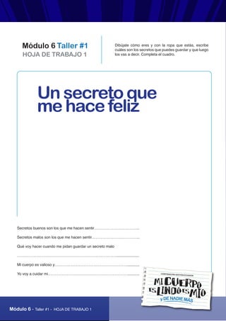 Módulo 6 - Taller #1 - HOJA DE TRABAJO 1
HOJA DE TRABAJO 1
Módulo 6 Taller #1 Dibújate cómo eres y con la ropa que estás, escribe
cuáles son los secretos que puedes guardar y que luego
los vas a decir. Completa el cuadro.
yDENADIEMÁS
CORPORACIÓN GESTIÓN ECUADOR
Secretos buenos son los que me hacen sentir……………………………...
Secretos malos son los que me hacen sentir………………………………..
Qué voy hacer cuando me pidan guardar un secreto malo
……………………………………………………………………......................
Mi cuerpo es valioso y…………………………………………………............
Yo voy a cuidar mi………………………………………………………...........
Un secreto que
me hace feliz
 