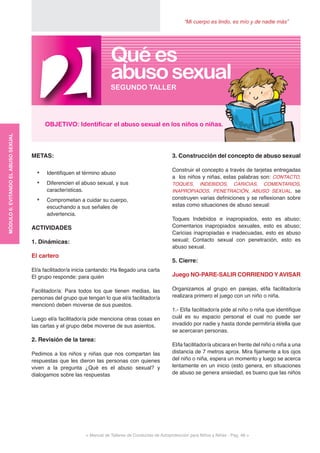 “Mi cuerpo es lindo, es mío y de nadie más”
< Manual de Talleres de Conductas de Autoprotección para Niños y Niñas - Pag. 48 >
3. Construcción del concepto de abuso sexual
Construir el concepto a través de tarjetas entregadas
a los niños y niñas, estas palabras son: CONTACTO,
TOQUES, INDEBIDOS, CARICIAS, COMENTARIOS,
INAPROPIADOS, PENETRACIÓN, ABUSO SEXUAL, se
construyen varias definiciones y se reflexionan sobre
estas como situaciones de abuso sexual:
Toques Indebidos e inapropiados, esto es abuso;
Comentarios inapropiados sexuales, esto es abuso;
Caricias inapropiadas e inadecuadas, esto es abuso
sexual; Contacto sexual con penetración, esto es
abuso sexual.
5. Cierre:
Juego NO-PARE-SALIR CORRIENDO YAVISAR
Organizamos al grupo en parejas, el/la facilitador/a
realizara primero el juego con un niño o niña.
1.- El/la facilitador/a pide al niño o niña que identifique
cuál es su espacio personal el cual no puede ser
invadido por nadie y hasta donde permitiría él/ella que
se acercaran personas.
El/la facilitador/a ubicara en frente del niño o niña a una
distancia de 7 metros aprox. Mira fijamente a los ojos
del niño o niña, espera un momento y luego se acerca
lentamente en un inicio (esto genera, en situaciones
de abuso se genera ansiedad, es bueno que las niños
METAS:
•	 Identifiquen el término abuso
•	 Diferencien el abuso sexual, y sus
características.
•	 Comprometan a cuidar su cuerpo,
escuchando a sus señales de
advertencia.
ACTIVIDADES
1. Dinámicas:
El cartero
El/a facilitador/a inicia cantando: Ha llegado una carta
El grupo responde: para quién
Facilitador/a: Para todos los que tienen medias, las
personas del grupo que tengan lo que el/a facilitador/a
mencionó deben moverse de sus puestos.
Luego el/a facilitador/a pide menciona otras cosas en
las cartas y el grupo debe moverse de sus asientos.
2. Revisión de la tarea:
Pedimos a los niños y niñas que nos compartan las
respuestas que les dieron las personas con quienes
viven a la pregunta ¿Qué es el abuso sexual? y
dialogamos sobre las respuestas
2OBJETIVO: Identificar el abuso sexual en los niños o niñas.
SEGUNDO TALLER
Qué es
abusosexual
MÓDULO6:EVITANDOELABUSOSEXUAL
 