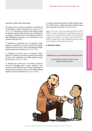 < Manual de Talleres de Conductas de Autoprotección para Niños y Niñas - Pag. 49 >
“Mi cuerpo es lindo, es mío y de nadie más”
5. Luego en la misma posición se debe repetir el decir
NO, simular correr y estirar los brazos desde la boca
como avisando lo sucedió. NO-PARE-AVISAR
Nota: Si el niño o niña no puede decir NO, ALTO o
PARE, se pide la ayuda de otro facilitador/a para que
coloque su mano lentamente detrás de la persona a
la altura del corazón y le ayude a decir NO, ALTO o
PARE lo puede decir el/la facilitador/a primero hasta
que lo haga con seguridad y por sí solo.
6. Envió de Tarea:
PREGÚNTALE A LAS PERSONAS CON QUIENES VIVES
¿QUÉ PUEDES HACER TÚ PARA EVITAR
SUFRIR ABUSO SEXUAL?
aprendan a evitar estas situaciones).
Se indica al niño o niña que mientras se acerque el/
la facilitador/a, deberá mencionar con fuerza ALTO,
PARE o NO, estirando sus brazos hacia delante hasta
la distancia donde él/ella permita que el facilitador/a
se acerque. Cuando el niño o niña indique la distancia
el/la facilitador/a preguntara si el mantenerse a esa
distancia está bien o no.
2.- Regresa por segunda vez a la posición inicial,
espera un momento y se acerca mucho más rápido
hasta que donde el niño o niña, esperando que él/ella
repita la acción de mencionar NO, ALTO o PARE.
3.- Regresa por tercera vez a la posición inicial,
espera un momento y se acerca corriendo que donde
el niño o niña, esperando que él/ella repita la acción
de mencionar NO, ALTO o PARE.
4.- Regresa por cuarta vez a la posición inicial Se
acerca de espaldas poco a poco, cuando la otra
persona le dice PARE se vira e intenta sobrepasar el
espacio personal hacia el niño o niña, él/ella debería
repetir la acción de mencionar NO, ALTO o PARE.
MÓDULO6:EVITANDOELABUSOSEXUAL
 