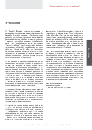 < Manual de Talleres de Conductas de Autoprotección para Niños y Niñas - Pag. 5 >
“Mi cuerpo es lindo, es mío y de nadie más”
INTRODUCCIÓN
y construcción de identidad, para luego fortalecer el
conocimiento y práctica de los Derechos Humanos
de los niños y las niñas, solo entonces se aborda la
concepción del cuerpo, su importancia, cuidado, y sus
señales, así también en el último módulo se desarrolla
las temáticas específicas, como las situaciones de
riesgo y las reacciones de los niños y niñas ante cada
una de estas, pretendiendo así la construcción de
conductas de autoprotección infantil.
Para la contextualización y revisión del documento
se elaboró un proceso de capacitación a más de
200 profesores de la Dirección de Educación del
Carchi, pertenecientes a las escuela ubicadas en las
parroquias de Julio Andrade, Carmelo, Tufiño, Santa
Marta de Cuba, Chical y Maldonado, en prevención
del abuso sexual infantil con un enfoque de Derechos,
los cuales modificaron el manual de acuerdo a las
necesidades de sus escuelas y al contexto particular
de las comunidades. Así también los insumos como
dinámicas, cuentos o canciones, fueron integradas de
acuerdo a los sugeridos por los 25 jóvenes capacitados
como promotores barriales para la prevención del
delito sexual, pertenecientes a la Universidad UPEC y
el Grupo Senderos Juveniles en Tulcán.
Msc. Arturo Moreno A.
Presidente Ejecutivo
CORPORACIÓN GESTIÓN ECUADOR
INTRODUCCIÓN
En Gestión Ecuador estamos convencidos y
convencidas, de que trabajar para el mejoramiento de
la calidad de vida de los niños y niñas tiene un gran
propósito, que estos son como tierra, donde día a día
la sociedad siembra todo tipo de valores, actitudes
y saberes y que tarde o temprano, inevitablemente
darán fruto, constituyéndose así en los nuevos
“hacedores del país” y por consecuencia los siguientes
sembradores. Así también, que el trabajo con estos
debe ser integral, donde deben ser involucradas
las familias, unidades educativas, empresa privada,
sociedad civil y comunidad en general en pro del
respeto, consecución y defensa de sus Derechos
como seres humanos en crecimiento.
Es por eso que el presente manual es uno de los
resultados del proyecto de Formación de facilitadores/
as para la Prevención de Abuso Sexual Infantil,
financiado por la Cooperación Técnica Belga (CTB),
Agencia Belga de Desarrollo, a Gestión Ecuador, en
alianza con la Dirección de Educación del Carchi, La
Universidad Politécnica Estatal del Carchi, el Gobierno
Provincial del Carchi y el grupo Senderos Juveniles.
Sin embargo, este se lo ha aplicado y rediseñado
desde el año 2006, tanto en Unidades educativas
y Centros de acogida como en grupos barriales y
comunitarios, con el auspicio en sus inicios por de la
Pontificia Universidad Católica del Ecuador.
El objetivo principal del documento es ser un apoyo al
profesor o profesora para el cumplimiento del Derecho
de los niños y de las niñas, de estudiar en un entorno
libre de abuso sexual infantil recibir educación para
la generación de conductas de autoprotección ante
situaciones de esta índole que se pueden suscitar
fuera del alcance del entorno escolar.
El manual está dirigido a niños y niñas de 8 a los
12 años, sin embargo puede ser adaptado para
trabajar con niños menores de 8 años y mayores a
12 y adolescentes, contiene una metodología para la
elaboración de una línea base de las conductas de
autoprotección frente a un intento de abuso sexual
, además de un conjunto de talleres agrupados en
6 módulos, que implica el trabajo en la autoestima
 