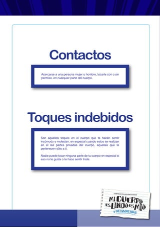 yDENADIEMÁS
CORPORACIÓN GESTIÓN ECUADOR
Acercarse a una persona mujer u hombre, tocarle con o sin
permiso, en cualquier parte del cuerpo.
Son aquellos toques en el cuerpo que te hacen sentir
incómodo y molestan, en especial cuando estos se realizan
en el las partes privadas del cuerpo, aquellas que te
pertenecen sólo a ti.
Nadie puede tocar ninguna parte de tu cuerpo en especial si
eso no te gusta o te hace sentir triste.
Contactos
Toques indebidos
 