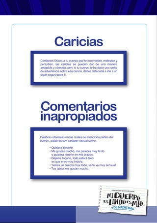 yDENADIEMÁS
CORPORACIÓN GESTIÓN ECUADOR
Contactos físicos a tu cuerpo que te incomodan, molestan y
perturban, las caricias se pueden dar de una manera
amigable y cómoda, pero si tu cuerpo te ha dado una señal
de advertencia sobre esa caricia, debes detenerla e irte a un
lugar seguro para ti.
Palabras ofensivas en las cuales se menciona partes del
cuerpo, palabras con carácter sexual como:
• Quisiera besarte
• Me gustas mucho, me pareces muy lindo
y quisiera tenerte en mis brazos.
• Déjame tocarte, todo estará bien
es que eres muy lindo/a.
• Tienes un cuerpo muy lindo, se te ve muy sensual
• Tus labios me gustan mucho.
Caricias
Comentarios
inapropiados
 