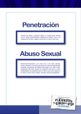 yDENADIEMÁS
CORPORACIÓN GESTIÓN ECUADOR
Utilizar los dedos, cualquier objeto o el pene para realizar
una o varias penetraciones utilizando la fuerza, con o sin
violencia en el ano, vagina o boca de un niño o una niña.
Tocamiento/manoseo a un niño con o sin ropa, alentar,
forzar o permitir a un niño que toque de manera inapropiada
al adulto, exposición de órganos sexuales a un niño y niña,
realización del acto sexual en presencia del niño o niña,
masturbación en presencia de un niño o una niña, alentar a
un niño o niña a mirar videos, revistas, fotos pornográficas.
Penetración
Abuso Sexual
 