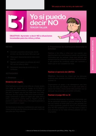 < Manual de Talleres de Conductas de Autoprotección para Niños y Niñas - Pag. 53 >
“Mi cuerpo es lindo, es mío y de nadie más”
2. Presentamos las tarjetas para desarrollar la
actividad.
Pedimos a los niños y niñas que nos cuenten que
significa decir no a otra persona cuando nos sentimos
incómodos que se acerque. Haya que reforzar que
siempre que nos sintamos incómodos debemos avisar
a una persona de confianza sobre ese momento y
saber que no son culpables de nada.
Realizar el ejercicio de LÍMITES.
Objetivo: Reconocer los límites que las personas
tenemos para quienes consideramos de confianza y
quiénes no.
Organizamos al grupo y les entregamos una lana
o una tiza para que dibujen en el piso cuál sería su
círculo de límites y hasta donde ellos permiten que se
acerquen las personas y se sienten cómodos.
Realizar el juego NO vs. SI
Se colocan dos personas casi en forma horizontal, una
de las personas empieza a golpear mientras la otra
con sus manos al frente grita no la otra persona con
su mano queriendo golpear le dice SI, la otra persona
dice NO NO (empieza con voz muy suave y poco a
poco levantan la voz hasta terminar gritando con voz
muy fuerte).
METAS:
•	 Conocer y socializar situaciones donde
el niño o la niña han dicho NO y por qué.
•	 Reconocer situaciones donde debo decir
que no.
•	 Realizar actividades de práctica del decir
NO con los niños y niñas.
•	 Reconocer personas de confianza y no
confianza
ACTIVIDADES
1. Dinámica:
Dinámica del regalo:
El/la facilitador/a ubicará a los niños en círculo, tendrá
una cajita de regalo con un espejo en el fondo e
iniciara la dinámica mirando el regalo y su interior, él/
ella dirá “el regalo que me han dado esta muy lindo,
hermoso, es muy valioso, entre otras cosas positivas”,
luego comenzará a pasar el regalo por cada niño y
niña y preguntara ¿Cómo está tu regalo? ¿Qué te
parece tu regalo? Cada niño y niña seguirá pasando a
sus compañeros el regalo.
Se terminara la dinámica manifestando que todas las
cosas positivas que han dicho les confirman o reafirma
que ellos son muy valiosos.
MÓDULO6:EVITANDOELABUSOSEXUAL
3OBJETIVO: Aprender a decir NO a situaciones
incomodas para los niños y niñas.
TERCER TALLER
Yo sí puedo
decir NO
 