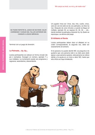 “Mi cuerpo es lindo, es mío y de nadie más”
< Manual de Talleres de Conductas de Autoprotección para Niños y Niñas - Pag. 54 >
Un jugador inicia así: Unos, dos, tres, cuatro, cinco,
seis (en vez de siete se da una palmada y se dice Uy
Uy). Después de unos minutos y cuando se llegue al
múltiplo, ejemplo 35; se regresa 34, 33, 32, ... etc.,
dando también la palmada y diciendo Uy, Uy. Quién se
equivoque, se elimina del juego.
El Alfabeto al Revés
Los/as participantes deben decir el alfabeto en su
orden correspondiente; la segunda vez, debe ser
exactamente al contrario.
Si la persona no puede decirle NO, se pregunta si le
gustaría que una persona esté a su lado para darle
apoyo y que persona quisiera, esta persona se coloca
detrás y le ayuda en un inicio a decir NO, hasta que
el/a niño/a se haya fortalecido.
SE PUEDE REPETIR EL JUEGO DE NO-PARE- SALIR
CORRIENDO Y AVISAR DEL TALLER ANTERIOR SIN
CANSAR A LOS/AS NIÑOS/AS.
Terminar con un juego de diversión.
La Palmada... Uy, Uy...
Los/as participantes se colocan en forma circular (de
pie o sentados). Escogen un número, ejemplo 7 y
sus múltiplos. La numeración puede ser progresiva y
regresiva; ascendente y descendente.
MÓDULO6:EVITANDOELABUSOSEXUAL
 