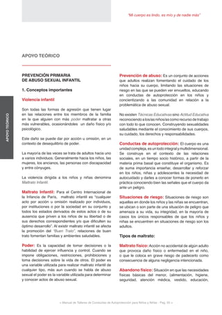 “Mi cuerpo es lindo, es mío y de nadie más”
< Manual de Talleres de Conductas de Autoprotección para Niños y Niñas - Pag. 55 >
APOYOTEÓRICO
Prevención de abuso: Es un conjunto de acciones
que adultos realizan fomentando el cuidado de los
niños hacia su cuerpo, limitando las situaciones de
riesgo en las que se pueden ver envueltos, educando
en conductas de autoprotección en los niños y
concientizando a las comunidad en relación a la
problemática de abuso sexual.
No existen Técnicas Educativas sino Actitud Educativa
reconociendo alos/asniños/ascomorecursodetrabajo
con todo lo que conocen. Construyendo sexualidades
saludables mediante el conocimiento de sus cuerpos,
su cuidado, los derechos y responsabilidades.
Conductas de autoprotección: El cuerpo es una
unidadcompleja,esuntodointegralymultidimensional.
Se construye en el contexto de las relaciones
sociales, en un tiempo socio histórico, a partir de la
materia prima basal que constituye el organismo. Es
de suma importancia enseñar, desarrollar y reforzar
en los niños, niñas y adolescentes la necesidad de
autocuidado y darles a conocer formas de ponerlo en
práctica conociendo bien las señales que el cuerpo da
ante un peligro.
Situaciones de riesgo: Situaciones de riesgo son
aquellas en donde los niños y las niñas se encuentran,
se ubican o son parte de una situación de peligro que
amenaza a su vida, su integridad, en la mayoría de
casos los únicos responsables de que los niños y
niñas se encuentren en situaciones de riesgo son los
adultos.
Tipos de maltrato:
Maltrato físico:Acción no accidental de algún adulto
que provoca daño físico o enfermedad en el niño,
o que le coloca en grave riesgo de padecerlo como
consecuencia de alguna negligencia intencionada.
Abandono físico: Situación en que las necesidades
físicas básicas del menor, (alimentación, higiene,
seguridad, atención médica, vestido, educación,
APOYO TEÓRICO
PREVENCIÓN PRIMARIA
DE ABUSO SEXUAL INFANTIL
1. Conceptos importantes
Violencia infantil
Son todas las formas de agresión que tienen lugar
en las relaciones entre los miembros de la familia
en la que alguien con más poder maltratar a otras
más vulnerables, ocasionándoles un daño físico y/o
psicológico.
Este daño se puede dar por acción u omisión, en un
contexto de desequilibrio de poder.
La mayoría de las veces se trata de adultos hacia uno
a varios individuos. Generalmente hacia los niños, las
mujeres, los ancianos, las personas con discapacidad
y entre cónyuges.
La violencia dirigida a los niños y niñas denomina
Maltrato Infantil.
Maltrato Infantil: Para el Centro Internacional de
la Infancia de París, maltrato infantil es “cualquier
acto por acción u omisión realizado por individuos,
por instituciones o por la sociedad en su conjunto y
todos los estados derivados de estos actos o de su
ausencia que priven a los niños de su libertad o de
sus derechos correspondientes y/o que dificulten su
óptimo desarrollo”. Al existir maltrato infantil se afecta
la promoción del “Buen Trato”, relaciones de buen
trato fomentan familias y ambientes saludables.
Poder: Es la capacidad de tomar decisiones o la
habilidad de ejercer influencia y control. Cuando se
impone obligaciones, restricciones, prohibiciones y
toma decisiones sobre la vida de otros. El poder es
una variable utilizada para realizar maltrato infantil de
cualquier tipo, más aun cuando se habla de abuso
sexual el poder es la variable utilizada para determinar
y conocer actos de abuso sexual.
 