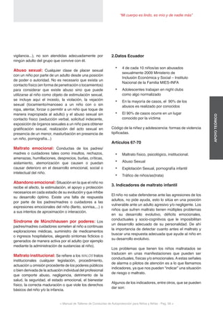< Manual de Talleres de Conductas de Autoprotección para Niños y Niñas - Pag. 56 >
“Mi cuerpo es lindo, es mío y de nadie más”
APOYOTEÓRICO
2.Datos Ecuador
•	 4 de cada 10 niños/as son abusados
sexualmente 2009 Ministerio de
Inclusión Económica y Social – Instituto
Nacional de la Familia MIES-INFA
•	 Adolescentes trabajan en night clubs
como algo normalizado
•	 En la mayoría de casos, el 90% de los
abusos es realizado por conocidos
•	 El 90% de casos ocurre en un lugar
conocido por la víctima
Código de la niñez y adolescencia: formas de violencia
tipificadas.
Artículos 67-70
•	 Maltrato físico, psicológico, institucional.
•	 Abuso Sexual
•	 Explotación Sexual, pornografía infantil
•	 Tráfico de niños/as(trata)
3. Indicadores de maltrato infantil
El niño no sabe defenderse ante las agresiones de los
adultos, no pide ayuda, esto lo sitúa en una posición
vulnerable ante un adulto agresivo y/o negligente. Los
niños que sufren maltrato tienen múltiples problemas
en su desarrollo evolutivo, déficits emocionales,
conductuales y socio-cognitivos que le imposibilitan
un desarrollo adecuado de su personalidad. De ahí
la importancia de detectar cuanto antes el maltrato y
buscar una respuesta adecuada que ayude al niño en
su desarrollo evolutivo.
Los problemas que tienen los niños maltratados se
traducen en unas manifestaciones que pueden ser
conductuales, físicas y/o emocionales. A estas señales
de alarma o pilotos de atención es a lo que llamamos
indicadores, ya que nos pueden “indicar” una situación
de riesgo o maltrato.
Algunos de los indicadores, entre otros, que se pueden
dar son:
vigilancia...), no son atendidas adecuadamente por
ningún adulto del grupo que convive con él.
Abuso sexual: Cualquier clase de placer sexual
con un niño por parte de un adulto desde una posición
de poder o autoridad. No es necesario que exista un
contacto físico (en forma de penetración o tocamientos)
para considerar que existe abuso sino que puede
utilizarse al niño como objeto de estimulación sexual,
se incluye aquí el incesto, la violación, la vejación
sexual (tocamiento/manoseo a un niño con o sin
ropa, alentar, forzar o permitir a un niño que toque de
manera inapropiada al adulto) y el abuso sexual sin
contacto físico (seducción verbal, solicitud indecente,
exposición de órganos sexuales a un niño para obtener
gratificación sexual, realización del acto sexual en
presencia de un menor, masturbación en presencia de
un niño, pornografía...)
Maltrato emocional: Conductas de los padres/
madres o cuidadores tales como insultos, rechazos,
amenazas, humillaciones, desprecios, burlas, críticas,
aislamiento, atemorización que causen o puedan
causar deterioro en el desarrollo emocional, social o
intelectual del niño.
Abandono emocional: Situación en la que el niño no
recibe el afecto, la estimulación, el apoyo y protección
necesarios en cada estadio de su evolución y que inhibe
su desarrollo óptimo. Existe una falta de respuesta
por parte de los padres/madres o cuidadores a las
expresiones emocionales del niño (llanto, sonrisa,...) o
a sus intentos de aproximación o interacción.
Síndrome de Münchhausen por poderes: Los
padres/madres cuidadores someten al niño a continuas
exploraciones médicas, suministro de medicamentos
o ingresos hospitalarios, alegando síntomas ficticios o
generados de manera activa por el adulto (por ejemplo
mediante la administración de sustancias al niño).
Maltrato institucional: Se refiere a los MALOS tratos
institucionales cualquier legislación, procedimiento,
actuación u omisión procedente de los poderes públicos
o bien derivada de la actuación individual del profesional
que comporte abuso, negligencia, detrimento de la
salud, la seguridad, el estado emocional, el bienestar
físico, la correcta maduración o que viole los derechos
básicos del niño y/o la infancia.
 