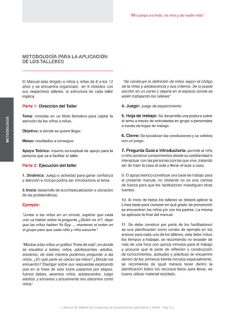 “Mi cuerpo es lindo, es mío y de nadie más”
< Manual de Talleres de Conductas de Autoprotección para Niños y Niñas - Pag. 6 >
METODOLOGÍA
METODOLOGÍA PARA LA APLICACIÓN
DE LOS TALLERES
El Manual está dirigido a niños y niñas de 8 a los 12
años y se encuentra organizado en 6 módulos con
sus respectivos talleres, la estructura de cada taller
implica:
Parte 1: Dirección del Taller
Tema: consiste en un título llamativo para captar la
atención de los niños o niñas.
Objetivo: a donde se quiere llegar.
Metas: resultados a conseguir.
Apoyo Teórico: insumo conceptual de apoyo para la
persona que va a facilitar el taller.
Parte 2: Ejecución del taller
1. Dinámica: Juego o actividad para ganar confianza
y atención e incluso podría ser introductoria al tema.
3. Inicio: desarrollo de la contextualización o ubicación
de las problemáticas.
Ejemplo:
”Juntar a las niños en un círculo, explicar que cada
uno va hablar sobre la pregunta ¿Quién es el?, dejar
que las niños hablen Yo Soy…, mantener el orden en
el grupo para que cada niño y niña escuche”.
“Mostrar a las niños un gráfico “línea de vida”, en donde
se visualice a bebes, niños, adolescentes, adultos,
ancianos, de esta manera podemos preguntar a las
niños, ¿En qué parte se ubican las niños? ¿Dónde me
encuentro? Dialogar sobre sus respuestas explicando
que en la línea de vida todos pasamos por etapas,
fuimos bebes, seremos niños, adolescentes, luego
adultos, y ancianos y actualmente nos ubicamos como
niños”.
“Se construye la definición de niños según el código
de la niñez y adolescencia y sus criterios. Se la puede
escribir en un cartel y dejarla en el espacio donde se
estén trabajando los talleres”
4. Juego: Juego de esparcimiento
5. Hoja de trabajo: Se desarrolla una postura sobre
el tema a través de actividades en grupo o personales
a través de hojas de trabajo.
6. Cierre: Se socializan las conclusiones y se celebra
con un juego.
7. Pregunta Guía o Introductoria: permite al niño
o niña construir conocimientos desde su cotidianidad e
interactuar con las personas con las que vive, tratando
así de traer la casa al aula y llevar el aula a casa.
9. El apoyo teórico constituye una base de trabajo para
el presente manual, no obstante no es una camisa
de fuerza para que los facilitadores investiguen otras
fuentes.
10. Al inicio de todos los talleres se deberá aplicar la
Línea base para conocer en qué grado de prevención
se encuentran los niños y/o con los padres. La misma
se aplicada la final del manual.
11. Se debe construir por parte de los facilitadores/
as una planificación como consta de ejemplo en los
anexos para cada uno de los talleres, esta debe incluir
los tiempos a trabajar, se recomiendo no exceder de
más de una hora con quince minutos para el trabajo
y procurar que la parte de reflexión y construcción
de conocimientos, actitudes y prácticas se encuentre
dentro de los primeros treinta minutos especialmente,
se recomienda de igual manera tener dentro la
planificación todos los recursos listos para llevar, es
bueno utilizar material reciclado.
 