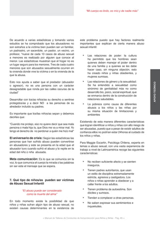 < Manual de Talleres de Conductas de Autoprotección para Niños y Niñas - Pag. 60 >
“Mi cuerpo es lindo, es mío y de nadie más”
APOYOTEÓRICO
este problema puesto que hay factores realmente
importantes que explican de cierta manera abuso
sexual infantil:
•	 Las relaciones de poder: la cultura
ha permitido que los hombres sean
quienes deben manejar el poder dentro
de una familia y a quienes se les debe
hacer caso, sin ninguna objeción, esto
ha creado niños y niñas obedientes, y
mujeres sumisas.
•	 Las relaciones de género y la sexualidad:
Se ha entendido a sexualidad como
sinónimo de genitalidad más no como
desarrollo bio, psico, social espiritual, que
se enmarca dentro de la construcción de
relaciones saludables.
•	 La pobreza como causa de diferentes
abusos a los niños y las niñas por
su misma situación de limitaciones y
ambientes
Existiendo de esta manera diferentes características
que logran identificar a niños y niñas con alto riesgo de
ser abusadas, puesto que a pesar de existir adultos de
confianza ellos no podrían estar 24horas al cuidado de
los niños y niñas.
Para Maggie Escartin, Psicóloga Chilena, experta en
temas a abuso sexual, con una vasta experiencia de
trabajo a nivel de Latinoamérica recoge las siguientes
características:
•	 No reciben suficiente afecto y se sienten
inseguros.
•	 Tienen padres autoritarios, que usan
un estilo de disciplina extremadamente
estricta, agresiva y castigadora. Los
niños o niñas aprender a obedecer y a
callar frente a los adultos.
•	 Tienen problema de autoestima. Son
dóciles y sumisos.
•	 Tienden a complacer a otras personas.
•	 No saben expresar sus sentimientos e
inquietudes.
De acuerdo a varias estadísticas y tomando varios
estudios se ha comprobado que los abusadores no
son extraños a la víctima bien pueden ser un familiar,
un padrastro, un sacerdote, un pastor, un vecino, un
profesor, “nueve de cada 10 casos de abuso sexual
a menores es realizado por alguien que conoce al
menor. Las estadísticas muestran que el hogar no es
un lugar seguro para los menores. Tres de cada cuatro
menores que son abusados sexualmente ocurren en
la vivienda donde vive la víctima o en la vivienda de la
que la abusa.
Esto nos ayuda a saber que el predador (abusador
o agresor), no es una persona con un carácter
desagradable que ronda por las calles oscuras de la
ciudad”
Desarrollar con los/as niños/as su derecho a sentirse
protegidos/as y a decir NO a las personas de su
alrededor incluido su padres.
Es importante que los/las niños/as sepan y debemos
decirles que:
“Cuando me protejo, eso no quiere decir que sea mala
persona o mala hija /a, que Dios me va a mirar mal. Yo
tengo el derecho de no perdonar a quién me hizo mal”
El aniversario de crisis: Según las estadísticas las
personas que han sufrido abuso pueden convertirse
en abusadores y este se presenta en la edad que el
abusador tuvo cuando sufrió el abuso y lo repite en la
edad del niño o niña abusada.
Meta comunicación: Es lo que se comunica sin la
voz, lo que comunica el cuerpo la mirada o las palabras
sin ser este el mensaje que se espera.
7. Qué tipo de niños/as pueden ser víctimas
de Abuso Sexual Infantil
“El abuso puede ser considerado
como la muerte del alma”
En todo momento existe la posibilidad de que
niños y niñas sufran algún tipo de abuso sexual, no
existen causas determinantes en la existencia de
 