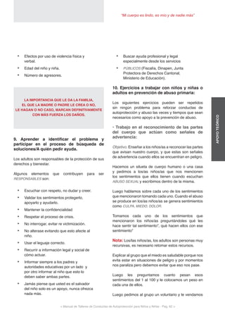 < Manual de Talleres de Conductas de Autoprotección para Niños y Niñas - Pag. 62 >
“Mi cuerpo es lindo, es mío y de nadie más”
APOYOTEÓRICO
•	 Buscar ayuda profesional y legal
especialmente desde los servicios
•	 PÚBLICOS (Fiscalía, Dinapen, Junta
Protectora de Derechos Cantonal,
Ministerio de Educación).
10. Ejercicios a trabajar con niños y niñas o
adultos en prevención de abuso primaria:
Los siguientes ejercicios pueden ser repetidos
sin ningún problema para reforzar conductas de
autoprotección y abuso las veces y tiempos que sean
necesarios como apoyo a la prevención de abuso.
• Trabajo en el reconocimiento de las partes
del cuerpo que actúan como señales de
advertencia:
Objetivo. Enseñar a los niños/as a reconocer las partes
que avisan nuestro cuerpo, y que estas son señales
de advertencia cuando ellos se encuentran en peligro.
Hacemos un silueta de cuerpo humano o una casa
y pedimos a los/as niños/as que nos mencionen
los sentimientos que ellos tienen cuando escuchan
ABUSO SEXUAL y escribimos dentro de la misma.
Luego hablamos sobre cada uno de los sentimientos
que mencionaron tomando cada uno. Cuando el abuso
se produce en los/as niños/as se genera sentimientos
como CULPA, MIEDO, DOLOR.
Tomamos cada uno de los sentimientos que
mencionaron los niños/as preguntándoles qué les
hace sentir tal sentimiento”, qué hacen ellos con ese
sentimiento”
Nota: Los/las niños/as, los adultos son personas muy
recursivas, es necesario retomar estos recursos.
Explicar al grupo que el miedo es saludable porque nos
evita estar en situaciones de peligro y por momentos
nos paraliza pero debemos evitar que eso nos pase.
Luego les preguntamos cuanto pesan esos
sentimientos del 1 al 100 y le colocamos un peso en
cada una de ellos.
Luego pedimos al grupo un voluntario y le vendamos
•	 Efectos por uso de violencia física y
verbal.
•	 Edad del niño y niña.
•	 Número de agresores.
LA IMPORTANCIA QUE LE DA LA FAMILIA,
EL QUE LA MADRE O PADRE LE CREA O NO,
LE HAGAN O NO CASO, MARCAN DEFINITIVAMENTE
CON MÁS FUERZA LOS DAÑOS.
9. Aprender a identificar el problema y
participar en el proceso de búsqueda de
soluciones/A quién pedir ayuda.
Los adultos son responsables de la protección de sus
derechos y bienestar.
Algunos elementos que contribuyen para ser
RESPONSABLES son:
•	 Escuchar con respeto, no dudar y creer.
•	 Validar los sentimientos protegerlo,
apoyarlo y ayudarlo.
•	 Mantener la confidencialidad
•	 Respetar el proceso de crisis.
•	 No interrogar, evitar re victimización.
•	 No alterase evitando que esto afecte al
niño.
•	 Usar el leguaje correcto.
•	 Recurrir a información legal y social de
cómo actuar.
•	 Informar siempre a los padres y
autoridades educativas por un lado y
por otro informar al niño que esto lo
deben saber ambas partes.
•	 Jamás piense que usted es el salvador
del niño solo es un apoyo, nunca ofrezca
nada más.
 