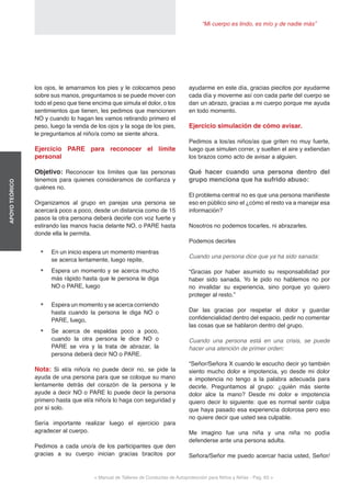 “Mi cuerpo es lindo, es mío y de nadie más”
< Manual de Talleres de Conductas de Autoprotección para Niños y Niñas - Pag. 63 >
APOYOTEÓRICO
ayudarme en este día, gracias piecitos por ayudarme
cada día y moverme así con cada parte del cuerpo se
dan un abrazo, gracias a mi cuerpo porque me ayuda
en todo momento.
Ejercicio simulación de cómo avisar.
Pedimos a los/as niños/as que griten no muy fuerte,
luego que simulen correr, y suelten el aire y extiendan
los brazos como acto de avisar a alguien.
Qué hacer cuando una persona dentro del
grupo menciona que ha sufrido abuso:
El problema central no es que una persona manifieste
eso en público sino el ¿cómo el resto va a manejar esa
información?
Nosotros no podemos tocarles, ni abrazarles.
Podemos decirles
Cuando una persona dice que ya ha sido sanada:
“Gracias por haber asumido su responsabilidad por
haber sido sanada. Yo le pido no hablemos no por
no invalidar su experiencia, sino porque yo quiero
proteger al resto.”
Dar las gracias por respetar el dolor y guardar
confidencialidad dentro del espacio, pedir no comentar
las cosas que se hablaron dentro del grupo.
Cuando una persona está en una crisis, se puede
hacer una atención de primer orden:
“Señor/Señora X cuando le escucho decir yo también
siento mucho dolor e impotencia, yo desde mi dolor
e impotencia no tengo a la palabra adecuada para
decirle. Preguntamos al grupo: ¿quién más siente
dolor alce la mano? Desde mi dolor e impotencia
quiero decir lo siguiente: que es normal sentir culpa
que haya pasado esa experiencia dolorosa pero eso
no quiere decir que usted sea culpable.
Me imagino fue una niña y una niña no podía
defenderse ante una persona adulta.
Señora/Señor me puedo acercar hacia usted, Señor/
los ojos, le amarramos los pies y le colocamos peso
sobre sus manos, preguntamos si se puede mover con
todo el peso que tiene encima que simula el dolor, o los
sentimientos que tienen, les pedimos que mencionen
NO y cuando lo hagan les vamos retirando primero el
peso, luego la venda de los ojos y la soga de los pies,
le preguntamos al niño/a como se siente ahora.
Ejercicio PARE para reconocer el límite
personal
Objetivo: Reconocer los límites que las personas
tenemos para quienes consideramos de confianza y
quiénes no.
Organizamos al grupo en parejas una persona se
acercará poco a poco, desde un distancia como de 15
pasos la otra persona deberá decirle con voz fuerte y
estirando las manos hacia delante NO, o PARE hasta
donde ella le permita.
•	 En un inicio espera un momento mientras
se acerca lentamente, luego repite,
•	 Espera un momento y se acerca mucho
más rápido hasta que le persona le diga
NO o PARE, luego
•	 Espera un momento y se acerca corriendo
hasta cuando la persona le diga NO o
PARE, luego,
•	 Se acerca de espaldas poco a poco,
cuando la otra persona le dice NO o
PARE se vira y la trata de abrazar, la
persona deberá decir NO o PARE.
Nota: Si el/a niño/a no puede decir no, se pide la
ayuda de una persona para que se coloque su mano
lentamente detrás del corazón de la persona y le
ayude a decir NO o PARE lo puede decir la persona
primero hasta que el/a niño/a lo haga con seguridad y
por sí solo.
Sería importante realizar luego el ejercicio para
agradecer al cuerpo.
Pedimos a cada uno/a de los participantes que den
gracias a su cuerpo inician gracias bracitos por
 