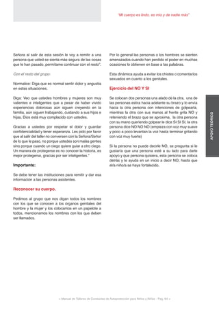 < Manual de Talleres de Conductas de Autoprotección para Niños y Niñas - Pag. 64 >
“Mi cuerpo es lindo, es mío y de nadie más”
APOYOTEÓRICO
Por lo general las personas o los hombres se sienten
amenazados cuando han perdido el poder en muchas
ocasiones lo obtienen en base a las palabras.
Esta dinámica ayuda a evitar los chistes o comentarios
sexuados en cuanto a los genitales.
Ejercicio del NO Y SI
Se colocan dos personas una alado de la otra, una de
las personas estira hacia adelante su brazo y lo envía
hacia la otra persona con intenciones de golpearla,
mientras la otra con sus manos al frente grita NO y
reteniendo el brazo que se aproxima, la otra persona
con su mano queriendo golpear le dice SI SI SI, la otra
persona dice NO NO NO (empieza con voz muy suave
y poco a poco levantan la voz hasta terminar gritando
con voz muy fuerte)
Si la persona no puede decirle NO, se pregunta si le
gustaría que una persona esté a su lado para darle
apoyo y que persona quisiera, esta persona se coloca
detrás y le ayuda en un inicio a decir NO, hasta que
el/a niño/a se haya fortalecido.
Señora al salir de esta sesión le voy a remitir a una
persona que usted se sienta más segura de las cosas
que le han pasado, permítame continuar con el resto”.
Con el resto del grupo:
Normalice: Diga que es normal sentir dolor y angustia
en estas situaciones.
Diga: Veo que ustedes hombres y mujeres son muy
valientes e inteligentes que a pesar de haber vivido
experiencias dolorosas aún siguen creyendo en la
familia, aún siguen trabajando, cuidando a sus hijos e
hijas. Dios está muy complacido con ustedes.
Gracias a ustedes por respetar el dolor y guardar
confidencialidad y tener esperanza. Les pido por favor
que al salir del taller no conversen con la Señora/Señor
de lo que le paso, no porque ustedes son malas gentes
sino porque cuando un ciego quiere guiar a otro ciego.
Un manera de protegerse es no conocer la historia, es
mejor protegerse, gracias por ser inteligentes.”
Importante:
Se debe tener las instituciones para remitir y dar esa
información a las personas asistentes.
Reconocer su cuerpo.
Pedimos al grupo que nos digan todos los nombres
con los que se conocen a los órganos genitales del
hombre y la mujer y los colocamos en un papelote a
todos, mencionamos los nombres con los que deben
ser llamados.
 