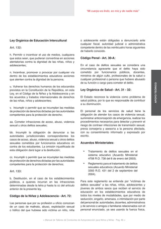 < Manual de Talleres de Conductas de Autoprotección para Niños y Niñas - Pag. 66 >
“Mi cuerpo es lindo, es mío y de nadie más”
APOYOTEÓRICO
o adolescente están obligadas a denunciarlo ante
cualquier fiscal, autoridad judicial o administrativa
competente dentro de las veinticuatro horas siguientes
de haberlo conocido.
Código Penal - Art. 30-A:
En el caso de delitos sexuales se considera una
circunstancia agravante que el delito haya sido
cometido por funcionarios públicos, docentes,
ministros de algún culto, profesionales de la salud o
cualquier profesional o persona que hubiere abusado
de su función o cargo para cometer el delito.
Ley Orgánica de Salud - Art. 31 - 32:
El Estado reconoce la violencia como problema de
salud pública, por lo que es responsable de contribuir
a su disminución.
El personal de los servicios de salud tiene la
obligación de atender los casos de violencia sexual,
suministrar anticoncepción de emergencia, realizar los
procedimientos necesarios para detectar y prevenir el
riesgo de contraer infecciones de transmisión sexual,
previa consejería y asesoría a la persona afectada,
con su consentimiento informado y expresado por
escrito.
Acuerdos Ministeriales:
•	 Tratamiento de delitos sexuales en el
sistema educativo (Acuerdo Ministerial
4708 R.O. 738 del 6 de enero del 2003).
•	 Reglamento para el tratamiento de delitos
sexuales educativos (Acuerdo Ministerial
3393 R.O. 431 del 2 de septiembre del
2004).
Para este reglamento se entiende por “víctimas de
delitos sexuales” a las niñas, niños, adolescentes y
jóvenes de ambos sexos que reciben el servicio de
educación en los establecimientos educativos de
todos los niveles de modalidades, que por medio de
seducción, engaño, amenaza, o intimidación por parte
del personal de: autoridades, docentes, administrativos
y de servicio o amigos o familiares relacionados con el
personal enunciado, ya sea usando la fuerza física,
Ley Orgánica de Educación Intercultural
Art. 132:
h. Permitir o incentivar el uso de medios, cualquiera
que estos sean, que pudieran convertirse en acciones
atentatorias contra la dignidad de las niñas, niños y
adolescentes;
n. Incentivar, promover o provocar por cualquier vía
dentro de los establecimientos educativos acciones
que atenten contra la dignidad de la persona;
u. Vulnerar los derechos humanos de los educandos
previstos en la Constitución de la República, en esta
Ley, en el Código de la Niñez y la Adolescencia y en
los acuerdos y tratados internacionales de derechos
de las niñas, niños y adolescentes;
v. Incumplir o permitir que se incumplan las medidas
de protección de derechos dictadas por las autoridades
competentes para la protección de derecho;
aa. Cometer infracciones de acoso, abuso, violencia
sexual u otros delitos sexuales;
bb. Incumplir la obligación de denunciar a las
autoridades jurisdiccionales correspondientes los
casos de acoso, abuso, violencia sexual u otros delitos
sexuales cometidos por funcionarios educativos en
contra de los estudiantes. La omisión injustificada de
esta obligación dará lugar a la destitución;
cc. Incumplir o permitir que se incumplan las medidas
de protección de derechos dictadas por las autoridades
competentes para la protección de derechos;
Art. 133:
b. Destitución, en el caso de los establecimientos
públicos, a quienes incurran en las infracciones
determinadas desde la letra p hasta la cc del artículo
anterior de la presente ley.
Código de la Niñez y Adolescencia - Art. 72:
Las personas que por su profesión u oficio conozcan
de un caso de maltrato, abuso, explotación sexual
o tráfico del que hubiese sido víctima un niño, niña
 