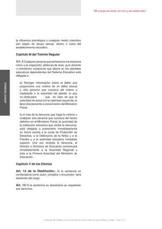 “Mi cuerpo es lindo, es mío y de nadie más”
< Manual de Talleres de Conductas de Autoprotección para Niños y Niñas - Pag. 67 >
APOYOTEÓRICO
la influencia psicológica o cualquier medio coercitivo
son objeto de abuso sexual, dentro o fuera del
establecimiento educativo.
Capítulo III del Trámite Regular
Art. 5 Cualquier persona que pertenezca a la docencia
como a la inspección, jefaturas de área, guía docente
u orientación vocacional que labore en los planteles
educativos dependientes del Sistema Educativo está
obligada a:
a) Recoger información sobre el delito que
proporciona una víctima de un delito sexual
u otra persona que conozca del mismo y
trasladarla a la autoridad del plantel, lo que
no obsta para 	 que en caso de que la
autoridad de actúe con la celeridad requerida, lo
lleve directamente a conocimiento del Ministerio
Fiscal.
b) A más de la denuncia que haga la víctima o
cualquier otra persona que conozca del hecho
delictivo en el Ministerio Fiscal, la autoridad de
la institución educativa que reciba la denuncia,
está obligada a presentarlo inmediatamente
en forma escrita a la Junta de Protección de
Derechos, a la Defensoría de la Niñez y a la
Fiscalía y a la autoridad educativa inmediata
superior. Una vez recibida la denuncia, el
Director o Directora de Educación comunicará
inmediatamente a la Autoridad Regional y
ésta a la Primera Autoridad del Ministerio de
Educación.
Capítulo V de los Efectos
Art. 12 de la Destitución.- Si la sentencia es
condenatoria como autor, cómplice o encubridor, será
destituido del cargo.
Art. 13 Si la sentencia es absolutoria se respetarán
sus derechos.
 