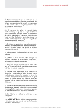 < Manual de Talleres de Conductas de Autoprotección para Niños y Niñas - Pag. 7 >
“Mi cuerpo es lindo, es mío y de nadie más”
METODOLOGÍA
12. Es importante señalar que el facilitador/a es un
modelo o referente a seguir por los/as niños y niñas, de
ahí que la responsabilidad de cumplir con conductas
de ética y moral deben ser cumplidas en los espacios
de trabajo con los/as niños/as.
13. El momento de aplicar el manual, los/as
facilitadores/as y en general el equipo coordinador
podrá diseñar unas pequeñas normas de convivencia
con los/as niños/as como puede ser, usar lenguaje
positivo, si hay facilitadores de ambos sexos, no
mostrar conductas de cariño exagerado, compartir los
elementos de trabajo, entre otras.
14. En el lugar y grupo donde se vaya aplicar y trabajar
el manual es importante acordar un espacio de trabajo,
tiempos y recursos, y sobre todo generar un proceso
adecuado y constante.
15. Se recomienda trabajar en grupos de hasta doce
niños/as.
16. Al final de cada taller se podría entregar un
refrigerio saludable, de ser posible a cada niño/a,
como plátanos, naranjas, galletas, etc.
17. Se puede recoger, dependiendo del taller, cada
hoja de trabajo por nombres e ir creando una carpeta
individual de material producido.
18. Se debe invitar a los padres a una inauguración
del evento y comprometerlos a ser parte del mismo
ayudando a sus hijos con las tarea que se les envía,
así como la mini campaña de los derechos, de igual
manera se puede plantear una clausura donde se
entregue todo el material que los/as niños/as han
elaborado.
19. Se puede documentar en audio, fotografía o video
cada actividad realizada con la autorización de los/as
niños/as yd e los responsables finales del grupo con
los que se esté trabajando al igual que sus padres.
20. Se debe llevar una lista de asistencia de los
participantes.
21. IMPORTANTE: Los talleres pueden repetirse
o reforzarse con actividades que los facilitadores
consideren convenientes.
 