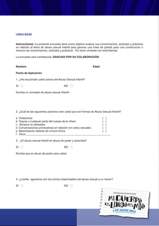 yDENADIEMÁS
CORPORACIÓN GESTIÓN ECUADOR
LÍNEA BASE
Instrucciones: La presente encuesta tiene como objetivo evaluar sus conocimientos, actitudes y prácticas
en relación al tema de abuso sexual infantil para generar una línea de partida para una construcción o
refuerzo de conocimientos, actitudes y prácticas. Por favor conteste con total libertad.
La encuesta será confidencial. GRACIAS POR SU COLABORACIÓN
Nombre: Edad:
Fecha de Aplicación:
1. ¿Ha escuchado usted acerca del Abuso Sexual Infantil?
SI NO
Escriba un concepto de abuso sexual infantil:
2. ¿Cuál de las siguientes acciones cree usted que son formas de Abuso Sexual Infantil?
a. Violaciones ( )
b. Toques a cualquier parte del cuerpo de la niña/o ( )
c. Abrazos no deseados ( )
d. Conversaciones provocativas en relación con actos sexuales ( )
e. Masturbación delante de un/una niño/a ( )
f. Otros:_________________________________________________________
3. ¿El abuso sexual infantil es abuso de poder y autoridad?
SI NO
Escriba que es abuso de poder para usted:
4. ¿Los/las agresores son los únicos responsables del abuso sexual a un menor?
SI NO
 