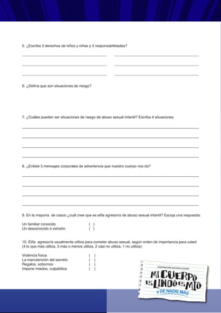 yDENADIEMÁS
CORPORACIÓN GESTIÓN ECUADOR
5. ¿Escriba 3 derechos de niños y niñas y 3 responsabilidades?
6. ¿Defina que son situaciones de riesgo?
7. ¿Cuáles pueden ser situaciones de riesgo de abuso sexual infantil? Escriba 4 situaciones
8. ¿Enliste 5 mensajes corporales de advertencia que nuestro cuerpo nos da?
9. En la mayoría de casos ¿cuál cree que es el/la agresor/a de abuso sexual infantil? Escoja una respuesta:
Un familiar conocido ( )
Un desconocido ó extraño ( )
10. El/la agresor/a usualmente utiliza para cometer abuso sexual, según orden de importancia para usted
(4 lo que más utiliza, 3 más o menos utiliza, 2 casi no utiliza, 1 no utiliza):
Violencia física ( )
La manutención del secreto ( )
Regalos, sobornos ( )
Impone miedos, culpabiliza ( )
 