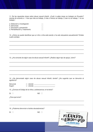 < Manual de Talleres de Conductas de Autoprotección para Niños y Niñas - Pag. 72 >
yDENADIEMÁS
CORPORACIÓN GESTIÓN ECUADOR
11. De las siguientes áreas sobre abuso sexual infantil. ¿Cuál ó cuáles áreas se trabajan en Ecuador?
(escoja de acuerdo a: 4 las que más se trabaja, 3 más o menos se trabaja, 2 casi no se trabaja, 1 no se
trabaja )
a. Detección e investigación
b. Denuncias
c. Educación y prevención
d. Rehabilitación y Tratamiento
12. ¿Cómo se puede identificar que un niño o niña está siendo o ha sido abusado/a sexualmente? Enliste
cuatro señales
13. ¿Ha conocido de algún caso de abuso sexual infantil? ¿Realizo algún tipo de apoyo, cómo?
14. ¿Ha denunciado algún caso de abuso sexual infantil, donde? ¿Ha sugerido que se denuncie al
agresor/a?
Denuncié ( ) donde: ________________________
Sugerí ( ) donde: ________________________
15. ¿Conoce el Código de la niñez y adolescencia, lo ha leído?
SI NO
¿Para qué sirve?
16. ¿Podemos denunciar a los/las abusadores/as?
SI NO
 