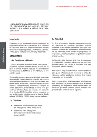 “Mi cuerpo es lindo, es mío y de nadie más”
< Manual de Talleres de Conductas de Autoprotección para Niños y Niñas - Pag. 75 >
LÍNEABASENIÑOS
3.- Actividad
1.- El o la profesora tendrán previamente escritas
las preguntas en cartulinas, papelotes, acetato,
proyector y las posibles respuestas (una por cada
lamina o cartulina). En el caso de no disponer ninguno
de los anteriores podrá escribir las preguntas y las
respuestas, una a la vez y hacer un gráfico en relación
a las preguntas.
Así también debe disponer de la hoja de respuestas
donde los niños y las niñas solo tendrán que responder
llenando dentro del círculo la respuesta que ellos
consideren correcta. (Anexo).
Esto hoja de respuestas tendrá un casillero en blanco
para que el niño coloque solo el número de la lista. Es
necesario explicar a cada niño el diseño de la hoja de
respuestas con un ejemplo.
Cuando cada niño o niña haya puesto su número de
lista en la hoja, el profesor empieza con la primera
pregunta y sus respuestas hasta terminar todas, es
necesario que todos los niños y niñas terminen cada
pregunta para continuar con la siguiente.
LINEA BASE PARA MEDIR LOS NIVELES
DE PREVENCIÓN DE ABUSO SEXUAL
INFANTIL EN NIÑOS Y NIÑAS EN ETAPA
ESCOLAR
Importante:
Esta metodología se rediseño durante un proceso de
capacitación a más de 200 profesores de la Dirección
de Educación del Carchi, pertenecientes a las escuela
ubicadas en las parroquias de Julio Andrade, Carmelo,
Tufiño, Santa Marta de Cuba, Chical y Maldonado
ACTIVIDADES
1.- La Tiendita de mi Barrio
Objetivos: Aumentar la atención en los participantes
Se sientan todos en ronda en el suelo, a cada uno se
le da el nombre de algún producto de la tiendita del
barrio (uno es EL TOMATE, el otro PEREJIL, el otro
JABÓN, y así).
El animador comienza a contar una historia (que tenga
algún sentido y sea graciosa) y a medida que nombra
algún elemento de la tiendita que figura entre los que
posee alguno de los niños, nombrado tiene que darse
cuenta e inmediatamente levantarse y dirigirse al
centro de la ronda. Si no lo hace, el niño@ tiene que
continuar la historia, hasta que nombre a otro elemento
de la tiendita. El último detalle a tener en cuenta es
que si el animador, mientras cuenta la historia, dice la
palabra TIENDITA, TODOS deben cambiar de lugar.
2.- Objetivos:
•	 Determinar el conocimiento que posen
los niños y niñas sobre abuso sexual.
•	 Determinar si los niños y niñas
tienen conocimiento en conductas de
autoprotección.
 
