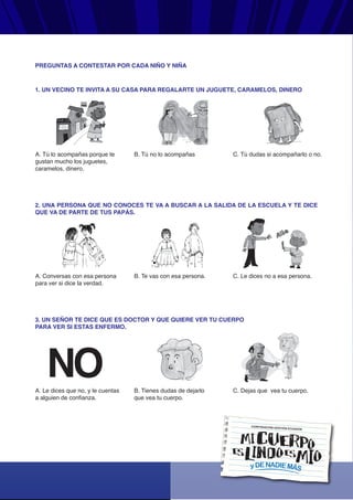 yDENADIEMÁS
CORPORACIÓN GESTIÓN ECUADOR
1. UN VECINO TE INVITA A SU CASA PARA REGALARTE UN JUGUETE, CARAMELOS, DINERO
A. Tú lo acompañas porque te
gustan mucho los juguetes,
caramelos, dinero.
B. Tú no lo acompañas C. Tú dudas si acompañarlo o no.
2. UNA PERSONA QUE NO CONOCES TE VA A BUSCAR A LA SALIDA DE LA ESCUELA Y TE DICE
QUE VA DE PARTE DE TUS PAPÁS.
A. Conversas con esa persona
para ver si dice la verdad.
B. Te vas con esa persona. C. Le dices no a esa persona.
3. UN SEÑOR TE DICE QUE ES DOCTOR Y QUE QUIERE VER TU CUERPO
PARA VER SI ESTAS ENFERMO.
A. Le dices que no, y le cuentas
a alguien de confianza.
B. Tienes dudas de dejarlo
que vea tu cuerpo.
C. Dejas que vea tu cuerpo.
PREGUNTAS A CONTESTAR POR CADA NIÑO Y NIÑA
 
