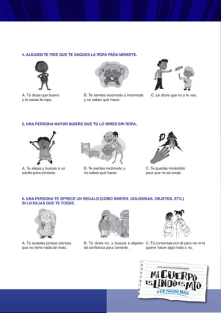 yDENADIEMÁS
CORPORACIÓN GESTIÓN ECUADOR
4. ALGUIEN TE PIDE QUE TE SAQUES LA ROPA PARA MIRARTE.
A. Tú dices que bueno
y te sacas la ropa.
B. Te sientes incómodo o incómoda
y no sabes qué hacer.
C. Le dices que no y te vas.
5. UNA PERSONA MAYOR QUIERE QUE TÚ LO MIRES SIN ROPA.
A. Te alejas y buscas a un
adulto para contarle.
B. Te sientes incómodo y
no sabes qué hacer.
C. Te quedas mirándolo
para que no se enoje.
6. UNA PERSONA TE OFRECE UN REGALO (COMO DINERO, GOLOSINAS, OBJETOS, ETC,)
SI LO DEJAS QUE TE TOQUE.
A. Tú aceptas porque piensas
que no tiene nada de malo.
B. Tú dices no, y buscas a alguien
de confianza para contarle.
C. Tú conversas con él para ver si te
quiere hacer algo malo o no.
 