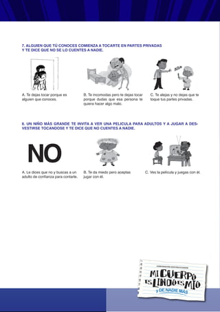yDENADIEMÁS
CORPORACIÓN GESTIÓN ECUADOR
7. ALGUIEN QUE TÚ CONOCES COMIENZA A TOCARTE EN PARTES PRIVADAS
Y TE DICE QUE NO SE LO CUENTES A NADIE.
A. Te dejas tocar porque es
alguien que conoces.
B. Te incomodas pero te dejas tocar
porque dudas que esa persona te
quiera hacer algo malo.
C. Te alejas y no dejas que te
toque tus partes privadas.
8. UN NIÑO MÁS GRANDE TE INVITA A VER UNA PELICULA PARA ADULTOS Y A JUGAR A DES-
VESTIRSE TOCANDOSE Y TE DICE QUE NO CUENTES A NADIE.
A. Le dices que no y buscas a un
adulto de confianza para contarle.
B. Te da miedo pero aceptas
jugar con él.
C. Ves la película y juegas con él.
 