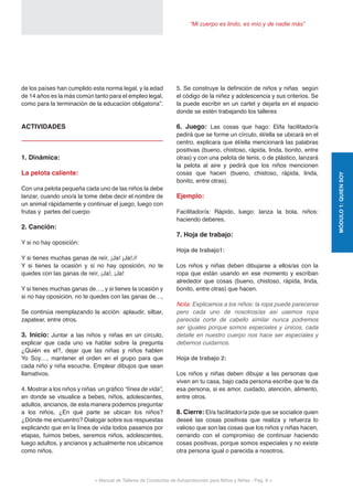 < Manual de Talleres de Conductas de Autoprotección para Niños y Niñas - Pag. 9 >
“Mi cuerpo es lindo, es mío y de nadie más”
MÓDULO1:QUIENSOY
de los países han cumplido esta norma legal, y la edad
de 14 años es la más común tanto para el empleo legal,
como para la terminación de la educación obligatoria”.
ACTIVIDADES
1. Dinámica:
La pelota caliente:
Con una pelota pequeña cada uno de las niños la debe
lanzar, cuando uno/a la tome debe decir el nombre de
un animal rápidamente y continuar el juego, luego con
frutas y partes del cuerpo
2. Canción:
Y si no hay oposición:
Y si tienes muchas ganas de reír, ¡Ja! ¡Ja!.//
Y si tienes la ocasión y si no hay oposición, no te
quedes con las ganas de reír, ¡Ja!, ¡Ja!
Y si tienes muchas ganas de…, y si tienes la ocasión y
si no hay oposición, no te quedes con las ganas de…,
Se continúa reemplazando la acción: aplaudir, silbar,
zapatear, entre otros.
3. Inicio: Juntar a las niños y niñas en un círculo,
explicar que cada uno va hablar sobre la pregunta
¿Quién es el?, dejar que las niñas y niños hablen
Yo Soy…, mantener el orden en el grupo para que
cada niño y niña escuche. Emplear dibujos que sean
llamativos.
4. Mostrar a los niños y niñas un gráfico “línea de vida”,
en donde se visualice a bebes, niños, adolescentes,
adultos, ancianos, de esta manera podemos preguntar
a los niños, ¿En qué parte se ubican los niños?
¿Dónde me encuentro? Dialogar sobre sus respuestas
explicando que en la línea de vida todos pasamos por
etapas, fuimos bebes, seremos niños, adolescentes,
luego adultos, y ancianos y actualmente nos ubicamos
como niños.
5. Se construye la definición de niños y niñas según
el código de la niñez y adolescencia y sus criterios. Se
la puede escribir en un cartel y dejarla en el espacio
donde se estén trabajando los talleres
6. Juego: Las cosas que hago: El/la facilitador/a
pedirá que se forme un círculo, él/ella se ubicará en el
centro, explicara que él/ella mencionará las palabras
positivas (bueno, chistoso, rápida, linda, bonito, entre
otras) y con una pelota de tenis, o de plástico, lanzará
la pelota al aire y pedirá que los niños mencionen
cosas que hacen (bueno, chistoso, rápida, linda,
bonito, entre otras).
Ejemplo:
Facilitador/a: Rápido, luego: lanza la bola, niños:
haciendo deberes.
7. Hoja de trabajo:
Hoja de trabajo1:
Los niños y niñas deben dibujarse a ellos/as con la
ropa que están usando en ese momento y escriban
alrededor que cosas (bueno, chistoso, rápida, linda,
bonito, entre otras) que hacen.
Nota: Explicamos a los niños: la ropa puede parecerse
pero cada uno de nosotros/as así usemos ropa
parecida corte de cabello similar nunca podremos
ser iguales porque somos especiales y únicos, cada
detalle en nuestro cuerpo nos hace ser especiales y
debemos cuidarnos.
Hoja de trabajo 2:
Los niños y niñas deben dibujar a las personas que
viven en tu casa, bajo cada persona escribe que te da
esa persona, si es amor, cuidado, atención, alimento,
entre otros.
8. Cierre: El/a facilitador/a pide que se socialice quien
deseé las cosas positivas que realiza y refuerza lo
valioso que son las cosas que los niños y niñas hacen,
cerrando con el compromiso de continuar haciendo
cosas positivas, porque somos especiales y no existe
otra persona igual o parecida a nosotros.
 