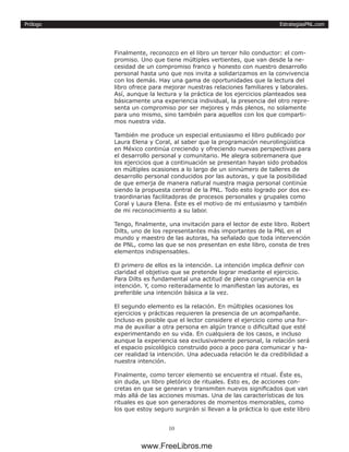 EstrategiasPNL.com
10
Prólogo
Finalmente, reconozco en el libro un tercer hilo conductor: el com-
promiso. Uno que tiene múltiples vertientes, que van desde la ne-
cesidad de un compromiso franco y honesto con nuestro desarrollo
personal hasta uno que nos invita a solidarizamos en la convivencia
con los demás. Hay una gama de oportunidades que la lectura del
libro ofrece para mejorar nuestras relaciones familiares y laborales.
Así, aunque la lectura y la práctica de los ejercicios planteados sea
básicamente una experiencia individual, la presencia del otro repre-
senta un compromiso por ser mejores y más plenos, no solamente
para uno mismo, sino también para aquellos con los que comparti-
mos nuestra vida.
También me produce un especial entusiasmo el libro publicado por
Laura Elena y Coral, al saber que la programación neurolingüística
en México continúa creciendo y ofreciendo nuevas perspectivas para
el desarrollo personal y comunitario. Me alegra sobremanera que
los ejercicios que a continuación se presentan hayan sido probados
en múltiples ocasiones a lo largo de un sinnúmero de talleres de
desarrollo personal conducidos por las autoras, y que la posibilidad
de que emerja de manera natural nuestra magia personal continúe
siendo la propuesta central de la PNL. Todo esto logrado por dos ex-
traordinarias facilitadoras de procesos personales y grupales como
Coral y Laura Elena. Éste es el motivo de mi entusiasmo y también
de mi reconocimiento a su labor.
Tengo, finalmente, una invitación para el lector de este libro. Robert
Dilts, uno de los representantes más importantes de la PNL en el
mundo y maestro de las autoras, ha señalado que toda intervención
de PNL, como las que se nos presentan en este libro, consta de tres
elementos indispensables.
El primero de ellos es la intención. La intención implica definir con
claridad el objetivo que se pretende lograr mediante el ejercicio.
Para Dilts es fundamental una actitud de plena congruencia en la
intención. Y, como reiteradamente lo manifiestan las autoras, es
preferible una intención básica a la vez.
El segundo elemento es la relación. En múltiples ocasiones los
ejercicios y prácticas requieren la presencia de un acompañante.
Incluso es posible que el lector considere el ejercicio como una for-
ma de auxiliar a otra persona en algún trance o dificultad que esté
experimentando en su vida. En cualquiera de los casos, e incluso
aunque la experiencia sea exclusivamente personal, la relación será
el espacio psicológico construido poco a poco para comunicar y ha-
cer realidad la intención. Una adecuada relación le da credibilidad a
nuestra intención.
Finalmente, como tercer elemento se encuentra el ritual. Éste es,
sin duda, un libro pletórico de rituales. Esto es, de acciones con-
cretas en que se generan y transmiten nuevos significados que van
más allá de las acciones mismas. Una de las características de los
rituales es que son generadores de momentos memorables, como
los que estoy seguro surgirán si llevan a la práctica lo que este libro
www.FreeLibros.me
 