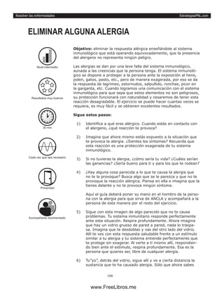 EstrategiasPNL.com
100
Resolver las enfermedades
Objetivo: eliminar la respuesta alérgica enseñándole al sistema
inmunológico que está operando equivocadamente, que la presencia
del alergeno no representa ningún peligro.
Las alergias se dan por una leve falla del sistema inmunológico,
aunada a las creencias que la persona tenga. El sistema inmunoló-
gico se dispone a proteger a la persona ante la exposición al heno,
polen, gatos, pasto, etc., pero de manera exagerada, por eso se da
la respuesta de lagrimeo, estornudos, salpullido, ronchas, picor en
la garganta, etc. Cuando logramos una comunicación con el sistema
inmunológico para que sepa que estos elementos no son peligrosos,
su protección funcionará con naturalidad y cesaremos de tener esta
reacción desagradable. El ejercicio se puede hacer cuantas veces se
requiera, es muy fácil y se obtienen excelentes resultados.
Sigue estos pasos:
1)	 Identifica a qué eres alérgico. Cuando estás en contacto con
el alergeno, ¿qué reacción te provoca?
2)	 Imagina que ahora mismo estás expuesto a la situación que
te provoca la alergia. ¿Sientes los síntomas? Recuerda que
esta reacción es una protección exagerada de tu sistema
inmunológico.
3)	 Si no tuvieras la alergia, ¿cómo sería tu vida? ¿Cuáles serían
las ganancias? ¿Sería bueno para ti y para los que te rodean?
4)	 ¿Hay alguna cosa parecida a lo que te causa la alergia que
no te la provoque? Busca algo que se le parezca y que no te
provoque la reacción alérgica. Piensa en ella e imagina que la
tienes delante y no te provoca ningún síntoma.
Aquí el guía deberá poner su mano en el hombro de la perso-
na con la alergia para que sirva de ANCLA y acompañará a la
persona de esta manera por el resto del ejercicio.
5)	 Sigue con esta imagen de algo parecido que no te causa
problemas. Tu sistema inmunitario responde perfectamente
ante esta situación. Respira profundamente. Ahora imagina
que hay un vidrio grueso de pared a pared, nada lo traspa-
sa. Imagina que te desdoblas y vas del otro lado del vidrio.
Allí te ves con esta respuesta saludable frente a un estímulo
similar a tu alergia y tu sistema entiende perfectamente que
te protege sin exagerar. Al verte a ti mismo allí, respondien-
do bien ante el estímulo, respira profundamente. Esa es la
persona que quieres ser, libre de cualquier alergia.
6)	 Tu”yo”, detrás del vidrio, sigue allí y ve a cierta distancia la
sustancia que te ha causado alergia. Sólo que ahora sabes
ELIMINAR ALGUNA ALERGIA
30 min
Cada vez que sea necesario
Privacidad
Acompañante recomendado
Nivel intermedio
Resultados muy buenos
www.FreeLibros.me
 