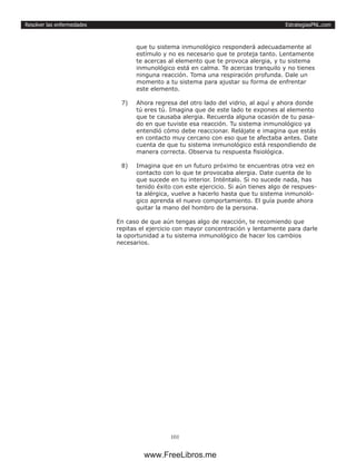 EstrategiasPNL.com
101
Resolver las enfermedades
que tu sistema inmunológico responderá adecuadamente al
estímulo y no es necesario que te proteja tanto. Lentamente
te acercas al elemento que te provoca alergia, y tu sistema
inmunológico está en calma. Te acercas tranquilo y no tienes
ninguna reacción. Toma una respiración profunda. Dale un
momento a tu sistema para ajustar su forma de enfrentar
este elemento.
7)	 Ahora regresa del otro lado del vidrio, al aquí y ahora donde
tú eres tú. Imagina que de este lado te expones al elemento
que te causaba alergia. Recuerda alguna ocasión de tu pasa-
do en que tuviste esa reacción. Tu sistema inmunológico ya
entendió cómo debe reaccionar. Relájate e imagina que estás
en contacto muy cercano con eso que te afectaba antes. Date
cuenta de que tu sistema inmunológico está respondiendo de
manera correcta. Observa tu respuesta fisiológica.
8)	 Imagina que en un futuro próximo te encuentras otra vez en
contacto con lo que te provocaba alergia. Date cuenta de lo
que sucede en tu interior. Inténtalo. Si no sucede nada, has
tenido éxito con este ejercicio. Si aún tienes algo de respues-
ta alérgica, vuelve a hacerlo hasta que tu sistema inmunoló-
gico aprenda el nuevo comportamiento. El guía puede ahora
quitar la mano del hombro de la persona.
En caso de que aún tengas algo de reacción, te recomiendo que
repitas el ejercicio con mayor concentración y lentamente para darle
la oportunidad a tu sistema inmunológico de hacer los cambios
necesarios.
www.FreeLibros.me
 