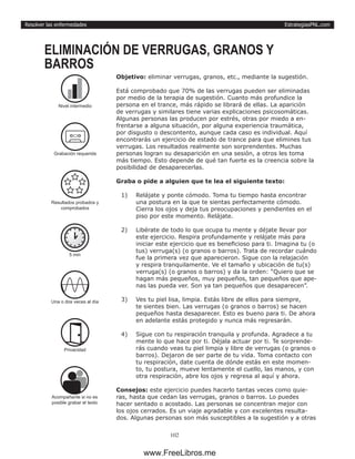 EstrategiasPNL.com
102
Resolver las enfermedades
Objetivo: eliminar verrugas, granos, etc., mediante la sugestión.
Está comprobado que 70% de las verrugas pueden ser eliminadas
por medio de la terapia de sugestión. Cuanto más profundice la
persona en el trance, más rápido se librará de ellas. La aparición
de verrugas y similares tiene varias explicaciones psicosomáticas.
Algunas personas las producen por estrés, otras por miedo a en-
frentarse a alguna situación, por alguna experiencia traumática,
por disgusto o descontento, aunque cada caso es individual. Aquí
encontrarás un ejercicio de estado de trance para que elimines tus
verrugas. Los resultados realmente son sorprendentes. Muchas
personas logran su desaparición en una sesión, a otros les toma
más tiempo. Esto depende de qué tan fuerte es la creencia sobre la
posibilidad de desaparecerlas.
Graba o pide a alguien que te lea el siguiente texto:
1)	 Relájate y ponte cómodo. Toma tu tiempo hasta encontrar
una postura en la que te sientas perfectamente cómodo.
Cierra los ojos y deja tus preocupaciones y pendientes en el
piso por este momento. Relájate.
2)	 Libérate de todo lo que ocupa tu mente y déjate llevar por
este ejercicio. Respira profundamente y relájate más para
iniciar este ejercicio que es beneficioso para ti. Imagina tu (o
tus) verruga(s) (o granos o barros). Trata de recordar cuándo
fue la primera vez que aparecieron. Sigue con la relajación
y respira tranquilamente. Ve el tamaño y ubicación de tu(s)
verruga(s) (o granos o barros) y da la orden: “Quiero que se
hagan más pequeños, muy pequeños, tan pequeños que ape-
nas las pueda ver. Son ya tan pequeños que desaparecen”.
3)	 Ves tu piel lisa, limpia. Estás libre de ellos para siempre,
te sientes bien. Las verrugas (o granos o barros) se hacen
pequeños hasta desaparecer. Esto es bueno para ti. De ahora
en adelante estás protegido y nunca más regresarán.
4)	 Sigue con tu respiración tranquila y profunda. Agradece a tu
mente lo que hace por ti. Déjala actuar por ti. Te sorprende-
rás cuando veas tu piel limpia y libre de verrugas (o granos o
barros). Dejaron de ser parte de tu vida. Toma contacto con
tu respiración, date cuenta de dónde estás en este momen-
to, tu postura, mueve lentamente el cuello, las manos, y con
otra respiración, abre los ojos y regresa al aquí y ahora.
Consejos: este ejercicio puedes hacerlo tantas veces como quie-
ras, hasta que cedan las verrugas, granos o barros. Lo puedes
hacer sentado o acostado. Las personas se concentran mejor con
los ojos cerrados. Es un viaje agradable y con excelentes resulta-
dos. Algunas personas son más susceptibles a la sugestión y a otras
ELIMINACIÓN DE VERRUGAS, GRANOS Y
BARROS
5 min
Una o dos veces al dìa
Privacidad
Acompañante si no es
posible grabar el texto
Nivel intermedio
Resultados probados y
comprobados
Grabación requerida
www.FreeLibros.me
 