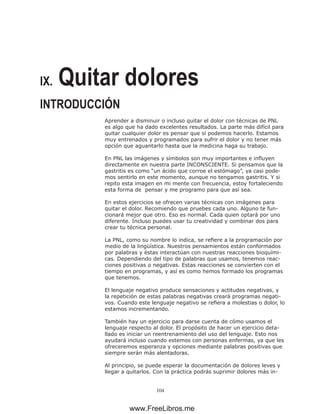 104
IX. Quitar dolores
INTRODUCCIÓN
Aprender a disminuir o incluso quitar el dolor con técnicas de PNL
es algo que ha dado excelentes resultados. La parte más difícil para
quitar cualquier dolor es pensar que sí podemos hacerlo. Estamos
muy entrenados y programados para sufrir el dolor y no tener más
opción que aguantarlo hasta que la medicina haga su trabajo.
En PNL las imágenes y símbolos son muy importantes e influyen
directamente en nuestra parte INCONSCIENTE. Si pensamos que la
gastritis es como “un ácido que corroe el estómago”, ya casi pode-
mos sentirlo en este momento, aunque no tengamos gastritis. Y si
repito esta imagen en mi mente con frecuencia, estoy fortaleciendo
esta forma de pensar y me programo para que así sea.
En estos ejercicios se ofrecen varias técnicas con imágenes para
quitar el dolor. Recomiendo que pruebes cada uno. Alguno te fun-
cionará mejor que otro. Eso es normal. Cada quien optará por uno
diferente. Incluso puedes usar tu creatividad y combinar dos para
crear tu técnica personal.
La PNL, como su nombre lo indica, se refiere a la programación por
medio de la lingüística. Nuestros pensamientos están conformados
por palabras y éstas interactúan con nuestras reacciones bioquími-
cas. Dependiendo del tipo de palabras que usamos, tenemos reac-
ciones positivas o negativas. Estas reacciones se convierten con el
tiempo en programas, y así es como hemos formado los programas
que tenemos.
El lenguaje negativo produce sensaciones y actitudes negativas, y
la repetición de estas palabras negativas creará programas negati-
vos. Cuando este lenguaje negativo se refiera a molestias o dolor, lo
estamos incrementando.
También hay un ejercicio para darse cuenta de cómo usamos el
lenguaje respecto al dolor. El propósito de hacer un ejercicio deta-
llado es iniciar un reentrenamiento del uso del lenguaje. Esto nos
ayudará incluso cuando estemos con personas enfermas, ya que les
ofreceremos esperanza y opciones mediante palabras positivas que
siempre serán más alentadoras.
Al principio, se puede esperar la documentación de dolores leves y
llegar a quitarlos. Con la práctica podrás suprimir dolores más in-
www.FreeLibros.me
 