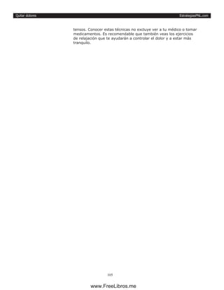 EstrategiasPNL.com
105
Quitar dolores
tensos. Conocer estas técnicas no excluye ver a tu médico o tomar
medicamentos. Es recomendable que también veas los ejercicios
de relajación que te ayudarán a controlar el dolor y a estar más
tranquilo.
www.FreeLibros.me
 