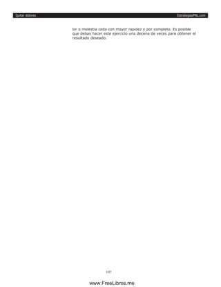 EstrategiasPNL.com
107
Quitar dolores
lor o molestia ceda con mayor rapidez y por completo. Es posible
que debas hacer este ejercicio una decena de veces para obtener el
resultado deseado.
www.FreeLibros.me
 
