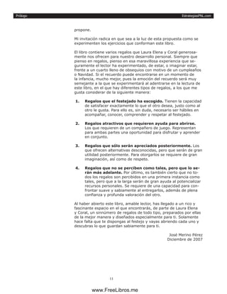 EstrategiasPNL.com
11
Prólogo
propone.
Mi invitación radica en que sea a la luz de esta propuesta como se
experimenten los ejercicios que conforman este libro.
El libro contiene varios regalos que Laura Elena y Coral generosa-
mente nos ofrecen para nuestro desarrollo personal. Siempre que
pienso en regalos, pienso en esa maravillosa experiencia que se-
guramente el lector ha experimentado, de estar, o imaginar estar,
frente a un cuarto lleno de obsequios con motivo de un cumpleaños
o Navidad. Si el recuerdo puede encontrarse en un momento de
la infancia, mucho mejor, pues la emoción del recuerdo será muy
semejante a la que se experimentará al adentrarse en la lectura de
este libro, en el que hay diferentes tipos de regalos, a los que me
gusta considerar de la siguiente manera:
1.	 Regalos que el festejado ha escogido. Tienen la capacidad
de satisfacer exactamente lo que el otro desea, justo como al
otro le gusta. Para ello es, sin duda, necesario ser hábiles en
acompañar, conocer, comprender y respetar al festejado.
2.	 Regalos atractivos que requieren ayuda para abrirse.
Los que requieren de un compañero de juego. Representan
para ambas partes una oportunidad para disfrutar y aprender
en conjunto.
3.	 Regalos que sólo serán apreciados posteriormente. Los
que ofrecen alternativas desconocidas, pero que serán de gran
utilidad posteriormente. Para otorgarlos se requiere de gran
imaginación, así como de respeto.
4.	 Regalos que no se perciben como tales, pero que lo se-
rán más adelante. Por último, es también cierto que no to-
dos los regalos son percibidos en una primera instancia como
tales, pero que a la larga serán de gran ayuda al potencializar
recursos personales. Se requiere de una capacidad para con-
frontar suave y sabiamente al entregarlos, además de plena
confianza y profunda valoración del otro.
Al haber abierto este libro, amable lector, has llegado a un rico y
fascinante espacio en el que encontrarás, de parte de Laura Elena
y Coral, un sinnúmero de regalos de todo tipo, preparados por ellas
de la mejor manera y diseñados especialmente para ti. Solamente
hace falta que te dispongas al festejo y vayas abriendo cada uno y
descubras lo que guardan sabiamente para ti.
José Merino Pérez
Diciembre de 2007
www.FreeLibros.me
 