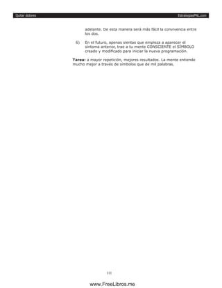 EstrategiasPNL.com
111
Quitar dolores
adelante. De esta manera será más fácil la convivencia entre
los dos.
6)	 En el futuro, apenas sientas que empieza a aparecer el
síntoma anterior, trae a tu mente CONSCIENTE el SÍMBOLO
creado y modificado para iniciar la nueva programación.
Tarea: a mayor repetición, mejores resultados. La mente entiende
mucho mejor a través de símbolos que de mil palabras.
www.FreeLibros.me
 